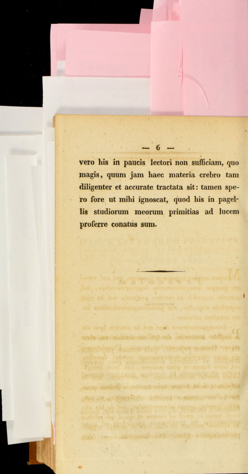 / V ^ ^ 6 — » vero his in paucis lectori non sufficiam, quo t magis, quum Jam haec materia crebro tam diligenter et accurate tractata sit: tamen spe- ' ro fore ut mihi ignoscat, quod his in pagel- lis studiorum meorum primitias ad lucem proferre conatus sum. I I V.» t,