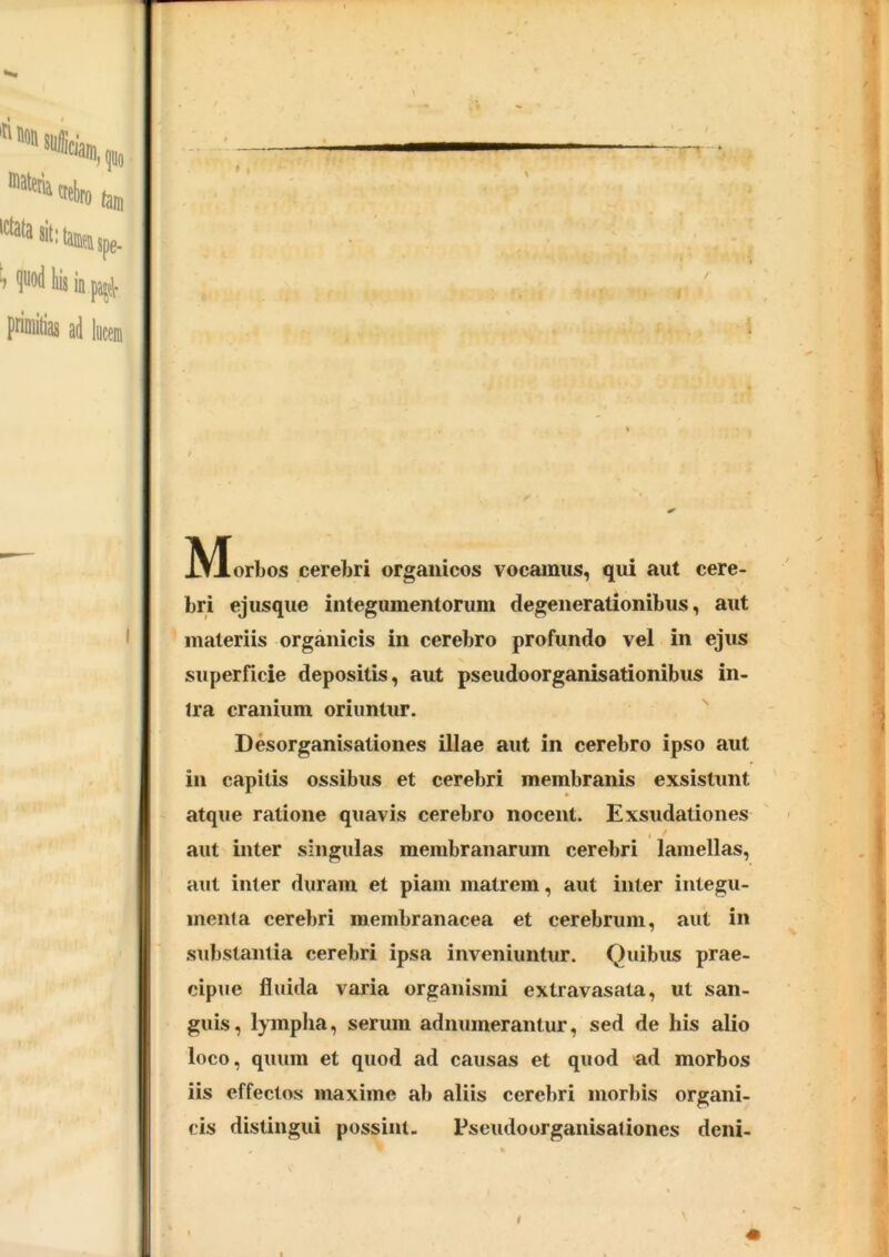t . IV^orbos cerebri organicos vocamus, qui aut cere- bri ejusque integumentorum degenerationibus, aut materiis organicis in cerebro profundo vel in ejus superficie depositis, aut pseudoorganisationibus in- ira cranium oriuntur. Desorganisationes illae aut in cerebro ipso aut in capitis ossibus et cerebri membranis exsistunt atque ratione quavis cerebro nocent. Exsudationes aut inter singulas membranarum cerebri lamellas, aut inter duram et piam matrem, aut inter integu- menta cerebri membranacea et cerebrum, aut in substantia cerebri ipsa inveniuntur. Quibus prae- cipue fluida varia organismi extravasata, ut san- guis, lympha, serum adnumerantur, sed de his alio loco, quum et quod ad causas et quod ad morbos iis effectos maxime ab aliis cerebri morbis organi- cis distingui possint. Fseudoorganisaliones deni-