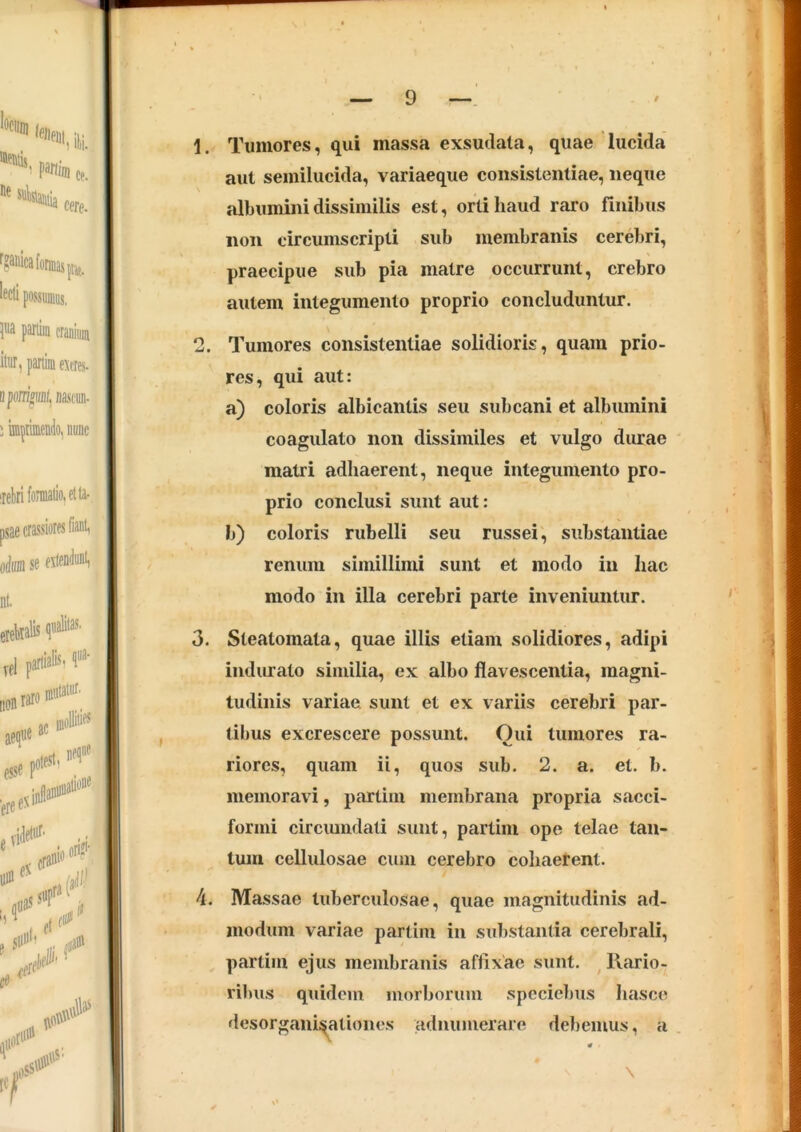 1. Tumores, qui massa exsudata, quae lucida aut semilucida, variaeque consistentiae, neque albumini dissimilis est, orti haud raro finibus non circumscripti sub membranis cerebri, praecipue sub pia matre occurrunt, crebro autem integumento proprio concluduntur. 2. Tumores consistentiae solidioris, quam prio- res, qui aut: a) coloris albicantis seu sub cani et albumini coagulato non dissimiles et vulgo durae matri adhaerent, neque integumento pro- prio conclusi sunt aut: b) coloris rubelli seu russei, substantiae renum simillimi sunt et modo in hac modo in illa cerebri parte inveniuntur. 3. Steatomata, quae illis etiam solidiores, adipi indurato similia, ex albo flavescentia, magni- tudinis variae sunt et ex variis cerebri par- tibus excrescere possunt. Oui tumores ra- riores, quam ii, quos sub. 2. a. et. b. memoravi, partim membrana propria sacci- formi circumdati sunt, partim ope telae tan- tum cellulosae cum cerebro cohaerent. 4. Massae tuberculosae, quae magnitudinis ad- modum variae partim in substantia cerebrali, partim ejus membranis affixae sunt. ^ Rario- ribus quidem morborum specie])us hasce desorgan^ationes admimerare del)emus, a \