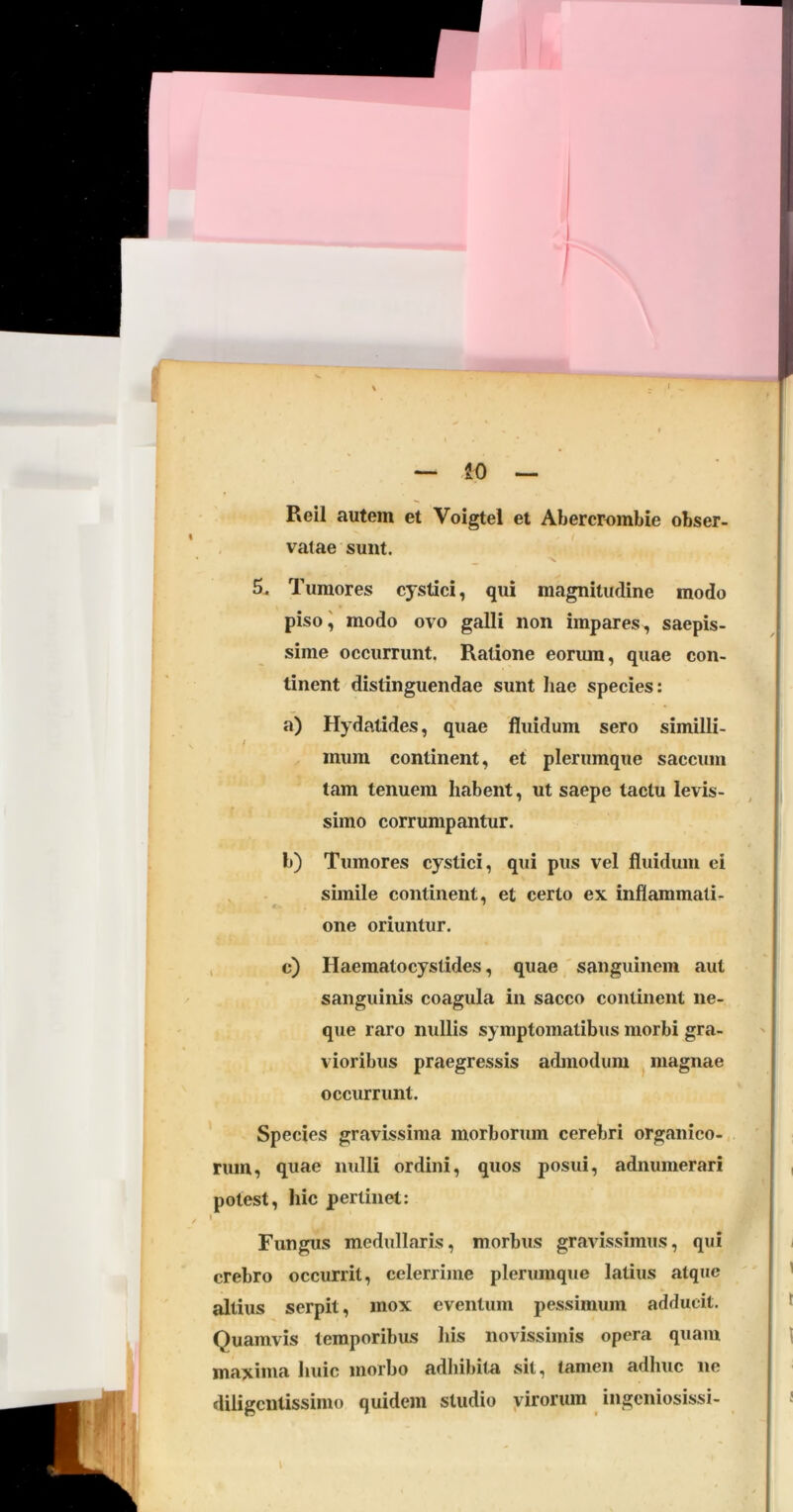 — iO — Reil autem et Voigtel et Abercrombie obser- vatae sunt. _ -V 5. Tumores cystici, qui magnitudine modo piso i modo ovo galli non impares, saepis- sime occurrunt. Ratione eoriun, quae con- tinent distinguendae sunt hae species; a) Hydatides, quae fluidum sero similli- / mum continent, et plerumque saccum tam tenuem habent, ut saepe tactu levis- simo corrumpantur. b) Tumores cystici, qui pus vel fluidum ei simile continent, et certo ex inflammati- one oriuntur. , c) Haematocystides, quae ' sanguinem aut sanguinis coagula in sacco continent ne- que raro nullis symptomatibus morbi gra- vioribus praegressis admodum ^ magnae occurrunt. Species gravissima morborum cerebri organico- rum, quae nulli ordini, quos posui, adnumerari potest, hic perlinet: I Fungus medullaris, morbus gravissimus, qui crebro occurrit, celerrime plerumque latius atque altius serpit, mox eventum pessimum adducit. Quamvis temporibus his novissimis opera quam maxima huic morbo adhibita sit, tamen adhuc ne diligcntissimo quidem studio yirorum ingcniosissi-
