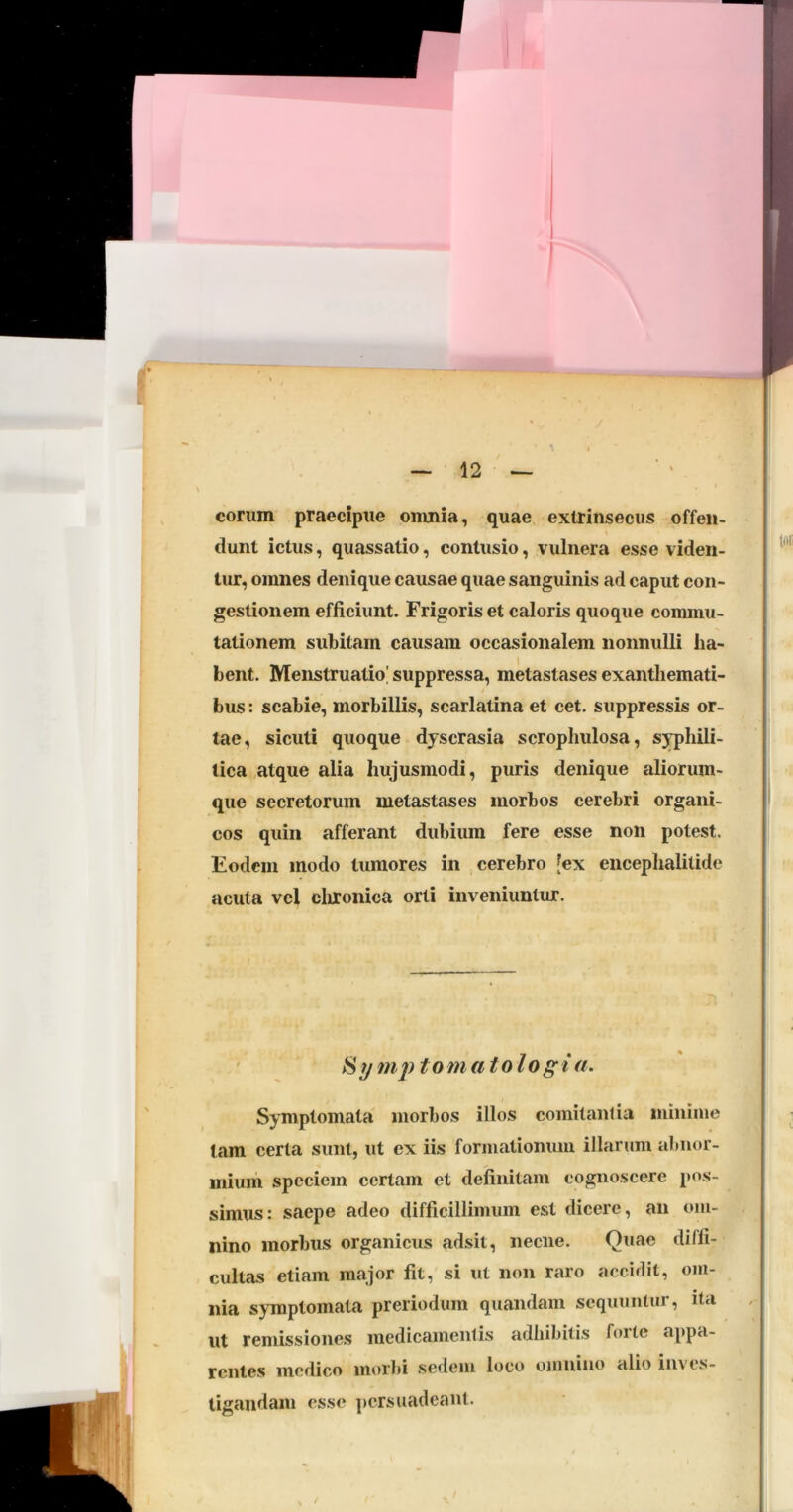 eorum praecipue omnia, quae extrinsecus offen- dunt ictus, quassatio, contusio, vulnera esse viden- tur, omnes denique causae quae sanguinis ad caput con- gestionem efficiunt. Frigoris et caloris quoque commu- tationem subitam causam occasionalem nonnulli ha- bent. Menstruatio! suppressa, metastases exanthemati- bus : scabie, morbillis, scarlatina et cet. suppressis or- tae, sicuti quoque dyscrasia scrophulosa, syphili- tica »,atque alia hujusmodi, puris denique aliorum- que secretorum metastases morbos cerebri organi- cos quin afferant dubium fere esse non potest. Eodem modo tumores in cerebro [ex encephalitide acuta vel clironica orti inveniuntur. ^ymptomatologia. Symptomata morbos illos comitantia minime tam certa sunt, ut ex iis formationum illarum abnor- mium speciem certam et definitam cognoscere pos- simus: saepe adeo difficillimum est dicere, an om- nino morbus organicus adsit, necne. Quae diffi- cultas etiam major fit, si ut non raro accidit, om- nia symptomata preriodum quandam sequuntur, ila ut remissiones medicamentis adhibitis forte appa- rentes medico morbi sedem loco omnino alio inves- tigandam esse ]»crsuadeant.