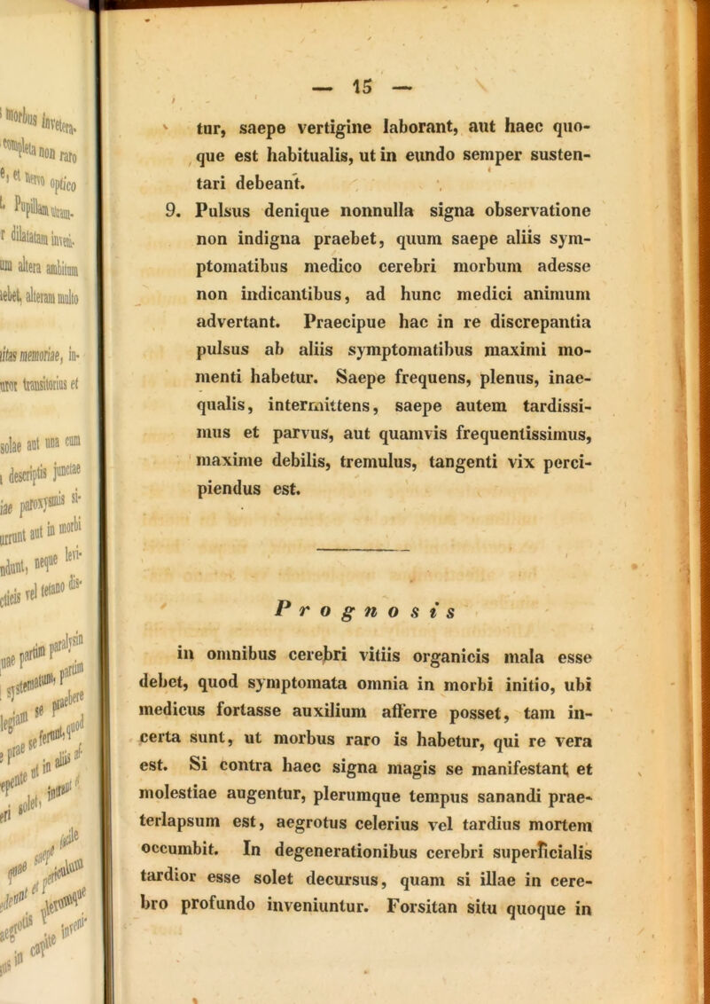 T — 15 — / tur, saepe vertigine laborant, aut haec quo- , que est habitualis, ut in eundo semper susten- tari debeant. 9. Pulsus denique nonnulla signa observatione non indigna praebet, quum saepe aliis sym- ptomatibus medico cerebri morbum adesse non indicantibus, ad hunc medici animum advertant. Praecipue hac in re discrepantia pulsus ab aliis symptomatibus maximi mo- menti habetur. Saepe frequens, plenus, inae- | qualis, intermittens, saepe autem tardissi- mus et parvus, aut quamvis frequentissimus, maxime debilis, tremulus, tangenti vix perci- piendus est. i ^ Prognosis in omnibus cerebri vitiis organicis mala esse debet, quod symptomata omnia in morbi initio, ubi medicus fortasse auxilium afferre posset, tam in- ’ certa sunt, ut morbus raro is habetur, qui re vera est. Si contra haec signa magis se manifestant et ^ ■ molestiae augentur, plerumque tempus sanandi prae- terlapsum est, aegrotus celerius vel tardius mortem occumbit. In degenerationibus cerebri superficialis tardior esse solet decursus, quam si illae in cere- bro profundo inveniuntur. Forsitan situ quoque in %