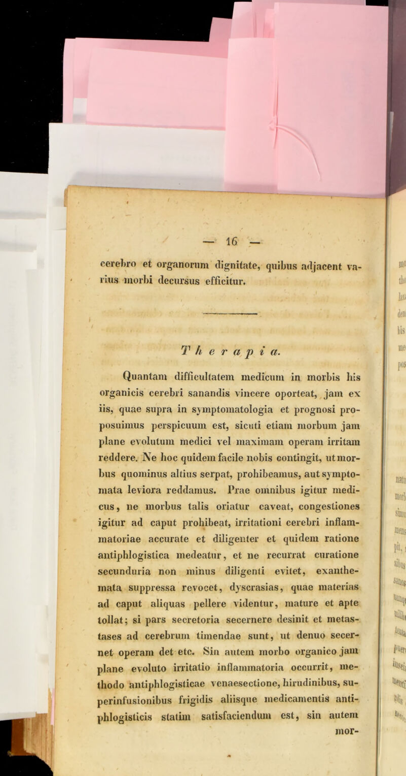 \ — 16 - cereliro et organorum dignitate, quibus adjacent va- rius morbi decursus efficitur. .1 — T h e r a^p i ci. Quantam difficulfatem medicum in morbis his organicis cerebri sanandis vincere oporteat,, jam ex iis, quae supra in symptomatologia et prognosi pro- posuimus perspicuum est, sicuti etiam morbum jam plane evolutum medici vel maximam operam irritam reddere. Ne hoc quidem facile nobis contingit, ut mor- bus quominus altius serpat, prohibeamus, aut sympto- mata leviora reddamus. Prae omnibus igitur medi- cus , ne morbus talis oriatur caveat, congestiones igitur ad caput prohibeat, irritationi cerebri inflam- matoriae accurate et diligenter et quidem ratione anliphlogistica medeatur, et ne recurrat curatione secunduria non minus diligenti evitet, exanthe- mata suppressa revocet, dyscrasias, quae materias ad caput aliquas pellere videntur, mature et apte tollat; si pars secretoria secernere desinit et metas- tases ad cerebrum timendae sunt, ut denuo secer- net operam det etc. Sin autem morbo organico jam plane evoluto irritatio inflammatoria occurrit, me- thodo antiphlogisticae vcnaesectione, hirudinibus, su- perinfusionibus frigidis aliisque medicamentis anti- phlogisticis statim satisfaciendum est, sin autem inor-