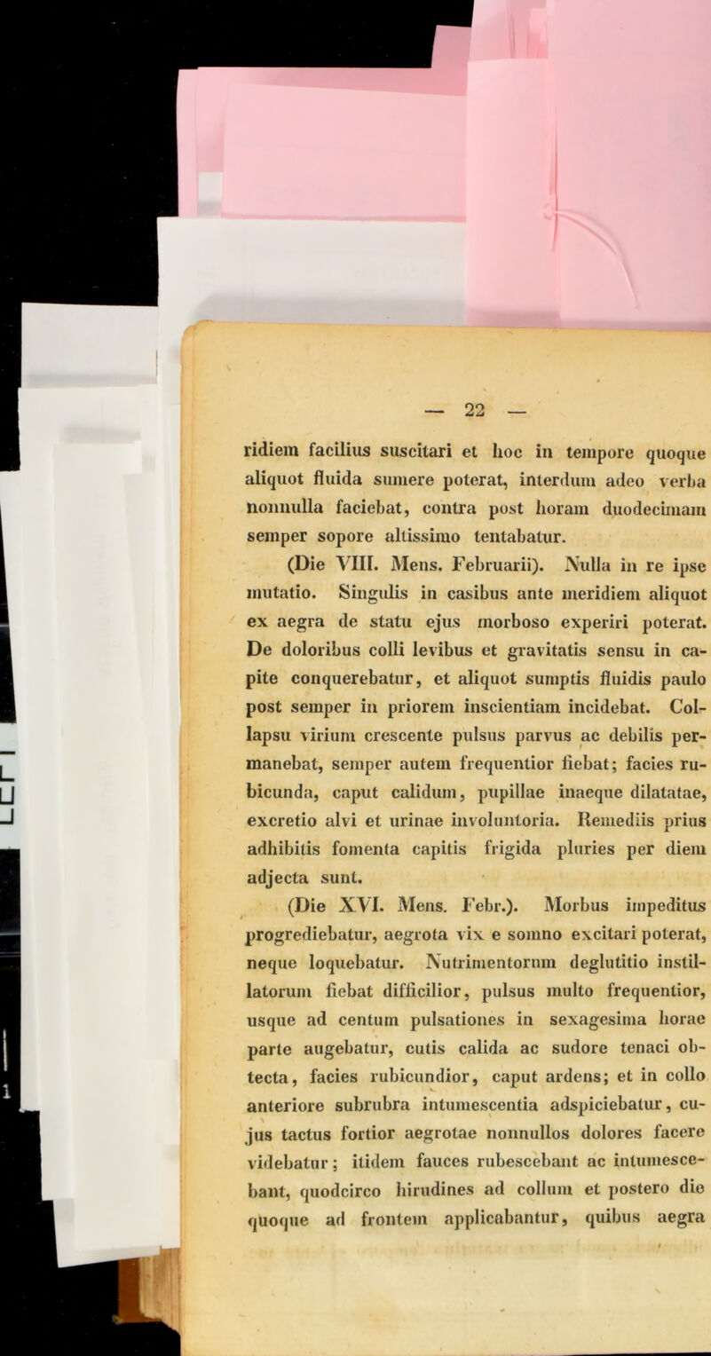ridiem facilius suscitari et hoc in tempore quoque aliquot fluida sumere poterat, interdum adeo verba nonnulla faciebat, contra post horam duodecimam semper sopore altissimo lentabatur. (Die VIII. Mens. Februarii). Nulla in re ipse mutatio. Singulis in casibus ante meridiem aliquot ex aegra de statu ejus morboso experiri poterat. De doloribus colli levibus et gravitatis sensu in ca- pite conquerebatur, et aliquot sumptis fluidis paulo post semper in priorem inscientiam incidebat. Col- lapsu virium crescente pulsus parvus ac debilis per- manebat, semper autem frequentior fiebat; facies ru- bicunda, caput calidum, pupillae inaeque dilatatae, excretio alvi et urinae involuntoria. Remediis prius adhibitis fomenta capitis frigida pluries per diem adjecta sunt. (Die XVI. Mens. Febr.). Morbus impeditus progrediebatur, aegrota vix e somno excitari poterat, neque loquebatur. Nutrimentorum deglutitio instil- latorum fiebat difficilior, pulsus multo frequentior, usque ad centum pulsationes in sexagesima horae parte augebatur, cutis calida ac sudore tenaci ob- tecta, facies rubicundior, caput ardens; et in collo anteriore subrubra intumescentia adspiciebatur, cu- jus tactus fortior aegrotae nonnullos dolores facere videbatur; itidem fauces rubescebant ac intumesce- bant, quodcirco hirudines ad collum et postero die quoque ad frontem applicabantur, quibus aegra