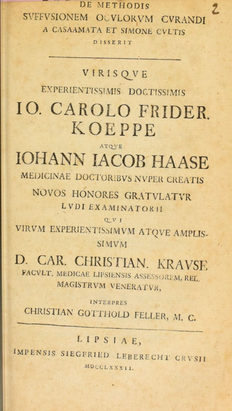 DE METHODIS SVFFVSIONEM OcVLORVM CVRANDI A CASAAMATA ET SIMONE CVLTlS DISSERIT VIRIS Q_y E EXPERIENTISSIMIS DOCTISSIMIS IO. CAROLO FRIDER KOEPPE ATQVE IOHANN IACOB HA AS E MEDICINAE DOCTORiRVS NVPER CREATIS NOVOS HONORES GRAT VLATVR lvdi examinatorii QL.V i VIRVM EXPERIENTISMMVM A7'QVE AMPLIS- SIMVM D. CAR. CHRISTIAN. KRAVSF. facVlt. medicae LIPSIENSIS ASSESSOREM, REt. MAGISTRVM VENERAT VR, INTERPRES CHRISTIAN GOTTHOLD FELLER, M. C. IMPENSIS L I P S I A E, S1EGFRIED LEBERECHT CKVSII MDCCLXXXil.