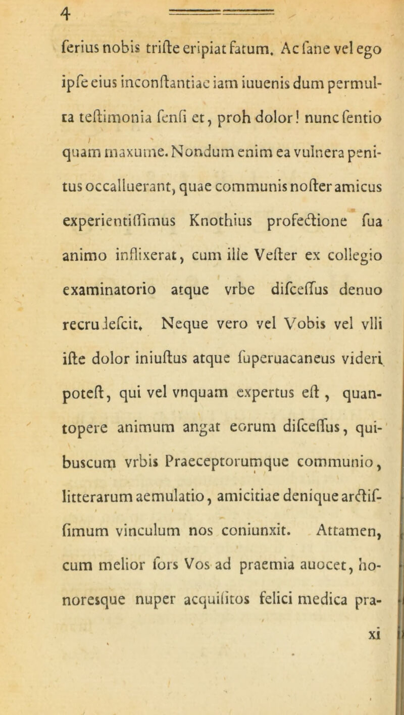 ferius nobis trifte eripiat fatum, Acfanevelego ipfe eius inconftantiae iam iuuenis dum permul- ta teftimonia fenfi et, proh dolor! nuncfentio i quam maxuine. Nondum enim ea vulnera peni- tus occalluerant, quae communis nofter amicus experientiffimus Knothius profedione fua animo inflixerat > cum ille Vefter ex collegio examinatorio atque vrbe difcelfus denuo recruiefcit* Neque vero vel Vobis vel vili ifte dolor iniuftus atque fuperuacaneus videri poteft, qui vel vnquam expertus eft , quan- topere animum angat eorum difceffus, qui- buscum vrbis Praeceptorumque communio, litterarum aemulatio, amicitiae denique arftif- i , i fimum vinculum nos coniunxit. Attamen, cum melior fors Vos ad praemia auocet, ho- noresque nuper acquiiitos felici medica pra- XI