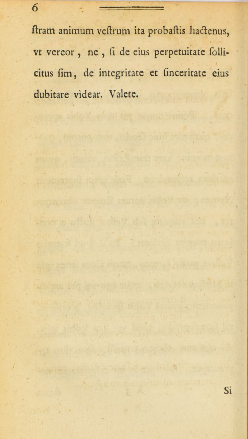 ftram animum veftrum ita probaftis haclenus, * • i _*'■ vt vereor , ne , (I de eius perpetuitate folli- citus fim, de integritate et finceritate eius dubitare videar. Valete. \ I Si