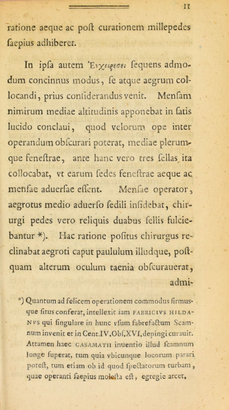 ratione aeque ac pofk curationem millepedes faepius adhiberet. In ipfa autem ’Efequens admo- dum concinnus modus, fe atque aegrum col- locandi, prius coniiderandus venit. Menfam ' V nimirum mediae altitudinis apponebat in fatis lucido conclaui, quod velorum ope inter operandum obfcurari poterat, mediae plerum- que feneftrae, ante hanc vero tres fellas ita collocabat, vt earum fedes fencftrae aeque ac. metifae aduerfae effent. Menfae operator, aegrotus medio aduerfo fedili inficiebat, chir- urgi pedes vero reliquis duabus fellis fulcie- bantur *). Hac ratione politus chirurgus re- clinabat aegroti caput paululum illudque, poft- quam alterum oculum taenia obfcurauerat, admi- *) Quantum ad felicem operationem commodus firmus- que fitusconferar,intellexit iam faericivs hilda- nvs qui lingulare in hunc vfum fabrefa&um Scam- num invenit et in Cent.I V.ObfXVI.depingi curauit. Attamen haec casamatii inuentio illud fcamnum longe fuperat, tum quia vbicunque locorum parari poteft, tum etiam ob id quod fpeehtorum turbam, quae operanti faepius motefta cft, egregie arcet.