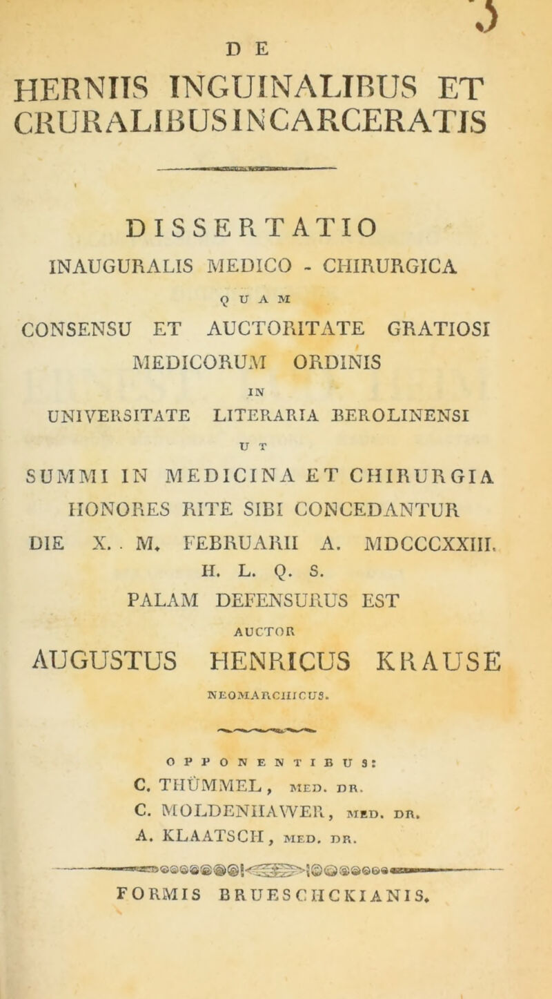 D E HERNIIS INGUINALIBUS ET CRURALIBUS INCARCERATIS DISSERTATIO INAUGURALIS MEDICO - CHIRURGICA QUAM CONSENSU ET AUCTORITATE GRATIOSI MEDICORUM ORDINIS IN UNIVERSITATE LITERARIA BEROLINENSI U T SUMMI IN MEDICINA ET CHIRURGIA HONORES RITE SIBI CONCEDANTUR DIE X. . M* FEBRUARII A. MDCCCXXIII. H. L. Q. S. PALAM DEFENSURUS EST AUCTOR AUGUSTUS HENRICUS K RAUSE NEOMARCIIICUS. opponentibus: C. THUMMEL , med. dr. C. MOLDENIIAWER, med. dr. A. KLAATSCH, med. dr. FORMIS BRUESCHCKIANIS*