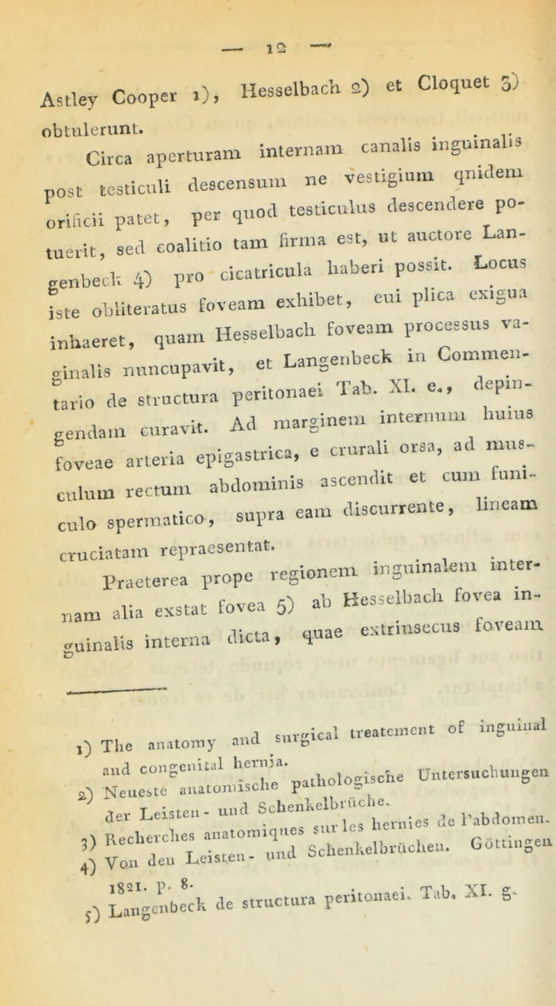 - ^ Hposelbach Q) et Cloquet 3) Astley Cooper 1), iiesseiDacu -y obtulerunt. . . . .. Circa aperturam internam canalis mgmnalr» post testiculi descensum ne vestigium quidem orificii patet, per quod testiculus descendere po- tu»vit, sed coalitio tam firma est, ut auctore Lan- genbeclr 4) P™ cicatricula haberi possit. Locus iste obiiteratus foveam exhibet, em phca exigua inhaeret, quam Hesselbach foveam processus va- ginalis nuncupavit, et Langenbeck rn Commen- tario de structura peritonaei Tab. XI. e., < epm- gendain curavit. Ad marginem rnternum lm.us foveae arteria epigastrica, e crurali orsa, ad mus- culum rectum abdominis ascendit et cunr fun,- . -i-stiro supra eam discurrente, bnearn culo spermatico, sulld cruciatam repraesentat. Praeterea prope regionem inguinalem rnter- nam alia exstat fovea 5) ab Hesselbach fovea rn- v,rn ouae extrinsecus foveam uinalis interna dicta, qJ~ o uurl surcical treatement of inguiual The anatomy and suife, and congemini he'una* j ^ h Untersuchungen a') Neuestc anatonusche paihoio der Leisten - uud Scheni^ dc Pabdomen. 0 L^gcnbedt de structura peritonaei. Tab. XI. s-