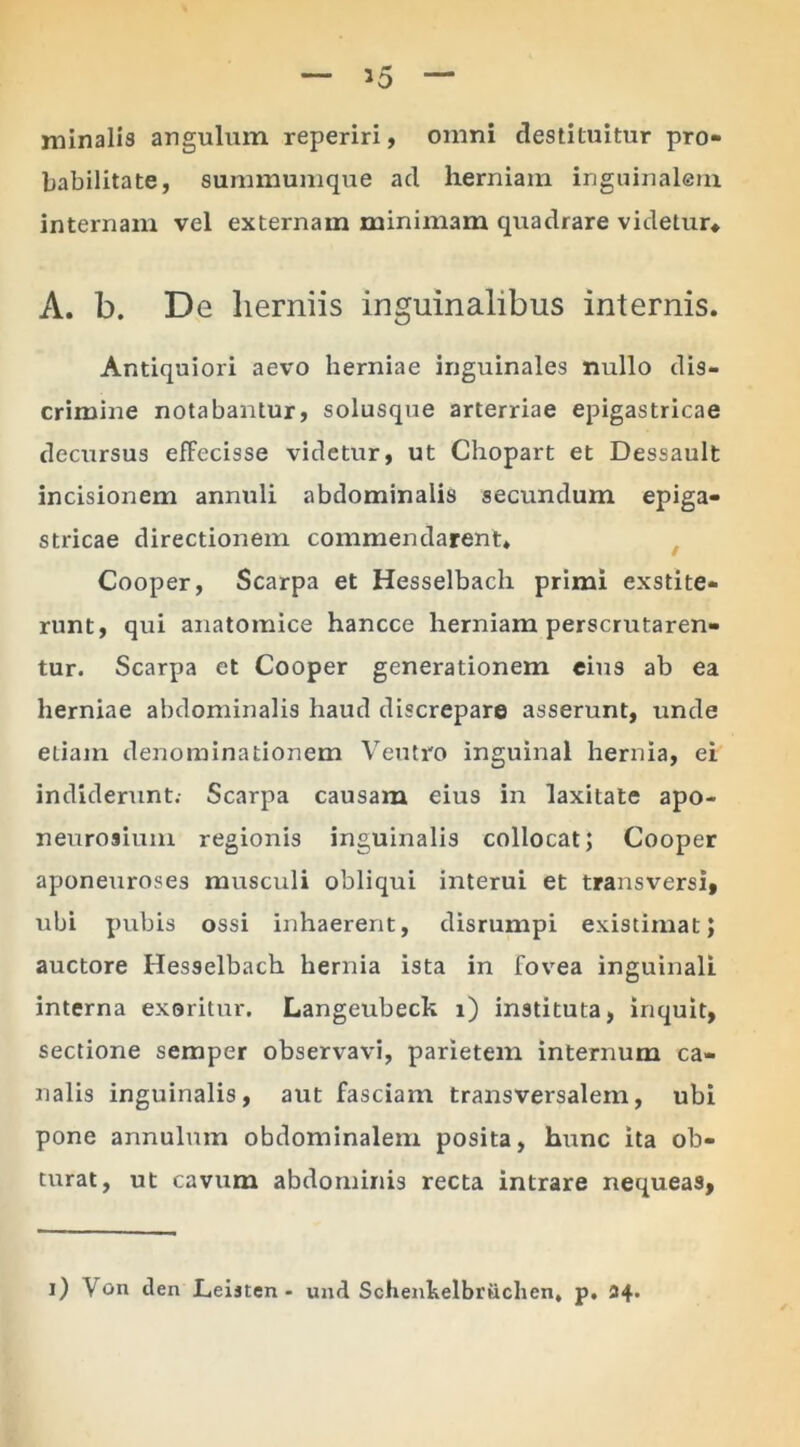 jninalis angulum reperiri, omni destituitur pro- babilitate, summumque ad herniam inguinalem internam vel externam minimam quadrare videtur* A. b. De herniis inguinalibus internis. Antiquiori aevo herniae inguinales nullo dis- crimine notabantur, solusque arterriae epigastricae decursus effecisse videtur, ut Chopart et Dessault incisionem annuli abdominalis secundum epiga- stricae directionem commendarent» Cooper, Scarpa et Hesselbacli primi exstite- runt, qui anatomice hancce herniam perscrutaren- tur. Scarpa et Cooper generationem eius ab ea herniae abdominalis haud discrepare asserunt, unde etiam denominationem Veutro inguinal hernia, ei indiderunt. Scarpa causam eius in laxitate apo- neurosium regionis inguinalis collocat; Cooper aponeuroses musculi obliqui interui et transversi, ubi pubis ossi inhaerent, disrumpi existimat; auctore Hesselbach hernia ista in fovea inguinali interna exoritur. Langeubeck i) instituta, inquit, sectione semper observavi, parietem internum ca- nalis inguinalis, aut fasciam transversalem, ubi pone annulum obdominalem posita, htrnc ita ob- turat, ut cavum abdominis recta intrare nequeas, i) Von d en Leijten - und Schenkelbriiclien, p. 34.