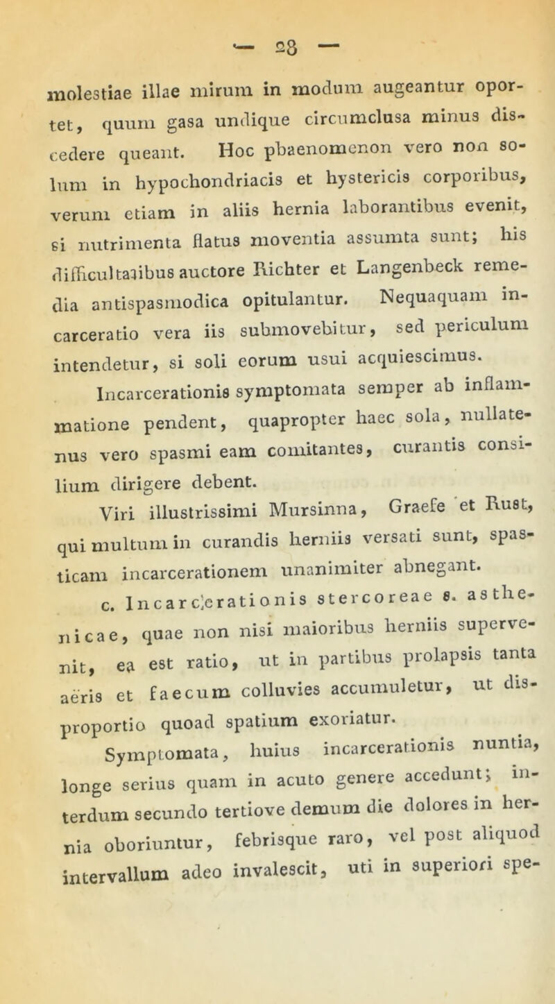 molestiae illae mirum in modum augeantur opor- tet, quum gasa undique circumclusa minus dis- cedere queant. Hoc phaenomenon vero non so- lum in hypochondriacis et hystericis corporibus, verum etiam in aliis hernia laborantibus evenit, si nutrimenta flatus moventia assumta sunt; lns difficultatibus auctore Richter et Langenbeck reme- dia antispasmodica opitulantur. Nequaquam m- carceratio vera iis submovebitur, sed periculum intendetur, si soli eorum usui acquiescimus. Incarcerationis symptomata semper ab inflam- matione pendent, quapropter haec sola, nullate- nus vero spasmi eam comitantes, curantis consi- lium dirigere debent. Viri illustrissimi Mursinna, Graefe et Rust, qui multum in curandis herniis versati sunt, spas- ticam incarcerationem unanimiter abnegant. c. 1 nearc]erationis stercoreae s. asthe- nicae, quae non nisi maioribus herniis superve- nit, ea est ratio, ut in partibus prolapsis tanta aeris et faecum colluvies accumuletur, ut dis- proportio quoad spatium exoriatur. Symptomata, huius incarcerationis nuntia, longe serius quam in acuto genere accedunt; in- terdum secundo tertiove demum die dolores in her- nia oboriuntur, febrisque raro, vel post aliquod intervallum adeo invalescit, uti in superiori spe-