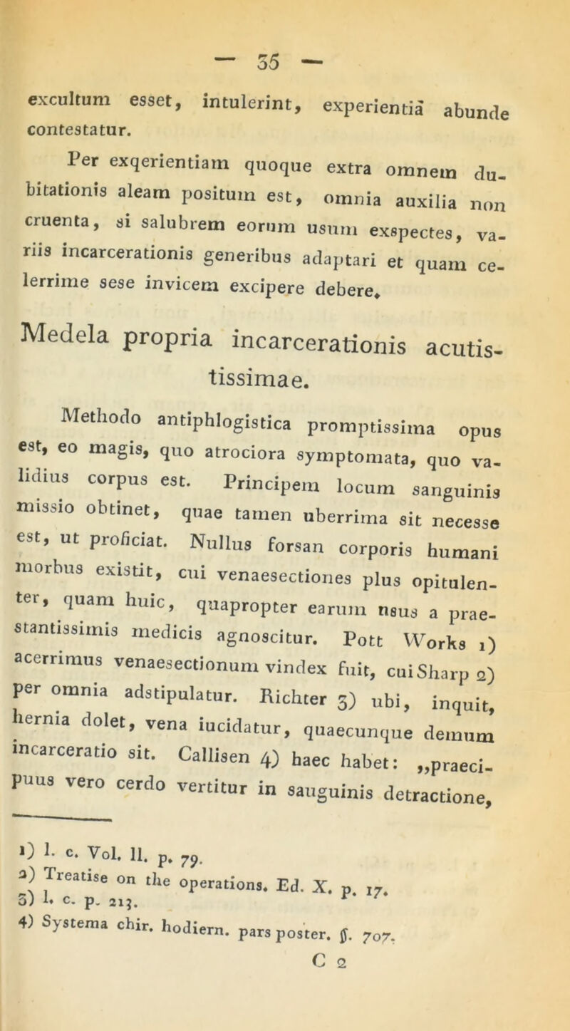 excultum esset, intulerint, experientia abunde contestatur. Per exqerientiam quoque extra omnem du- bitationis aleam positum est, omnia auxilia non cruenta, si salubrem eorum usum exspectes, va- riis incarcerationis generibus adaptari et quam ce- lerrime sese invicem excipere debere» Medela propria incarcerationis acutis- tissimae. Methodo antiphlogistica promptissima opus est, eo magis, quo atrociora symptomata, quo va- lidius corpus est. Principem locum sanguinis missio obtinet, quae tamen uberrima sit necesse est, ut proficiat. Nullus forsan corporis humani morbus existit, cui venaesectiones plus opitulen- ter, quam huic, quapropter earum usus a prae- stantissimis medicis agnoscitur. Pott Works i) acerrimus venaesectionum vindex fixit, cui Sharp 2) per omnia adstipulatur. Richter 5) ubi, inquit, lerma dolet, vena lucidatur, quaecunque demum mcarceratio sit. Callisen 4) haec habet: „praeci- PUUS vero cerdo vertitur in sanguinis detractione. 0 1. C. Vol. 11. p. 79. a) Treatise on the operations. Ed. X. p. 1?. 5) h c. p. 21J. r 4) Systema chit. hodient. pa„ p0Jter_ j ^ C 2