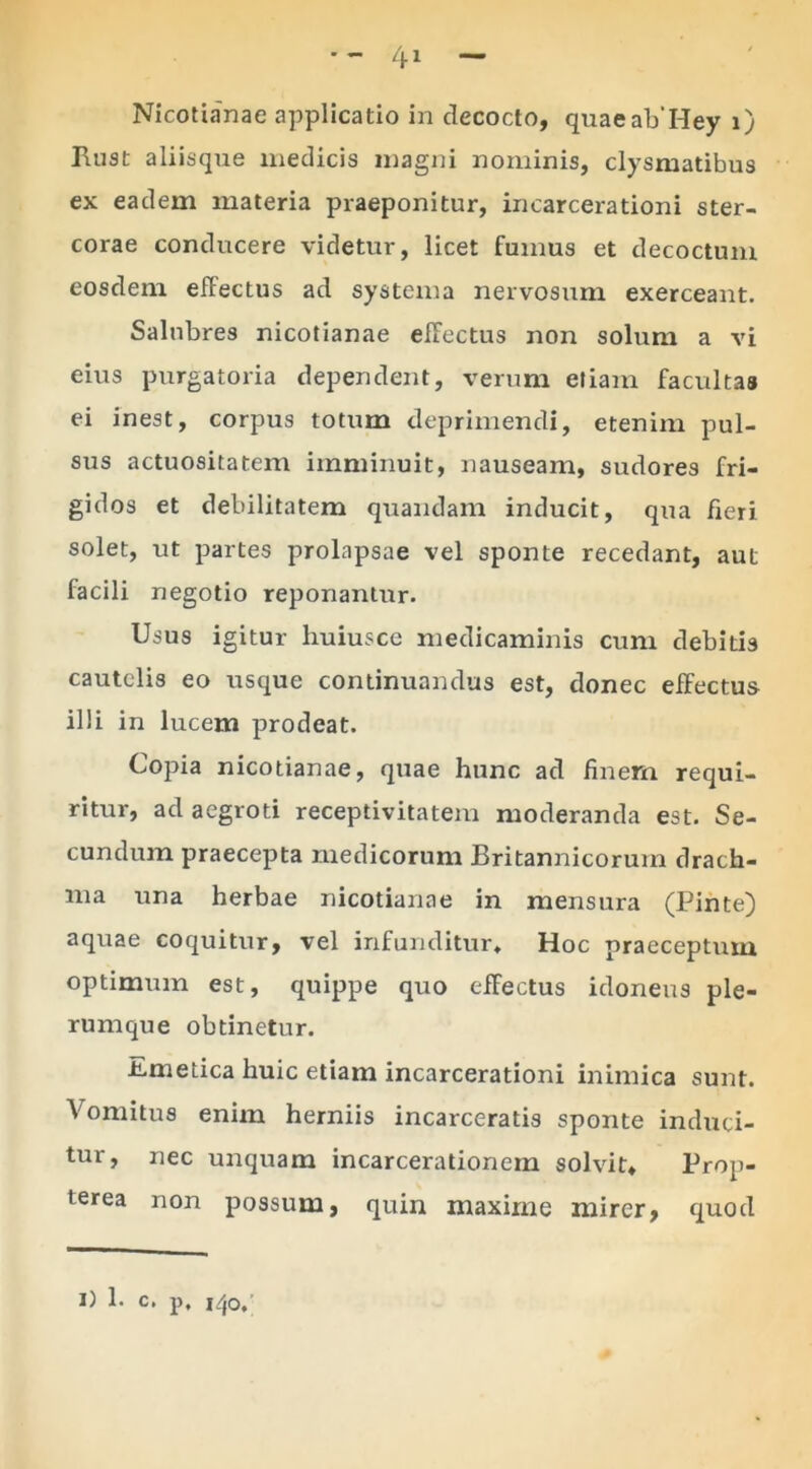 Ruat aliisque medicis magni nominis, clysmatibus ex eadem materia praeponitur, in carcera tioni ster- corae conducere videtur, licet fumus et decoctum eosdem effectus ad systema nervosum exerceant. Salubres nicotianae effectus non solum a vi eius purgatoria dependent, verum etiam facultas ei inest, corpus totum deprimendi, etenim pul- sus actuositatem imminuit, nauseam, sudores fri- gidos et debilitatem quandam inducit, qua fieri solet, ut partes prolapsae vel sponte recedant, aut facili negotio reponantur. Usus igitur huiusce medicaminis cum debitis cautelis eo usque continuandus est, donec effectus illi in lucem prodeat. Copia nicotianae, quae hunc ad finem requi- ritur, ad aegroti receptivitatem moderanda est. Se- cundum praecepta medicorum Britannicorum drach- ma una herbae nicotianae in mensura (Pinte) aquae coquitur, vel infunditur. Hoc praeceptum optimum est, quippe quo effectus idoneus ple- rumque obtinetur. icmetica huic etiam incarcerationi inimica sunt. Vomitus enim herniis incarceratis sponte induci- tur, nec unquam incarcerationem solvit* Prop- terea non possum, quin maxime mirer, quod I) 1- C. p, |/,o.