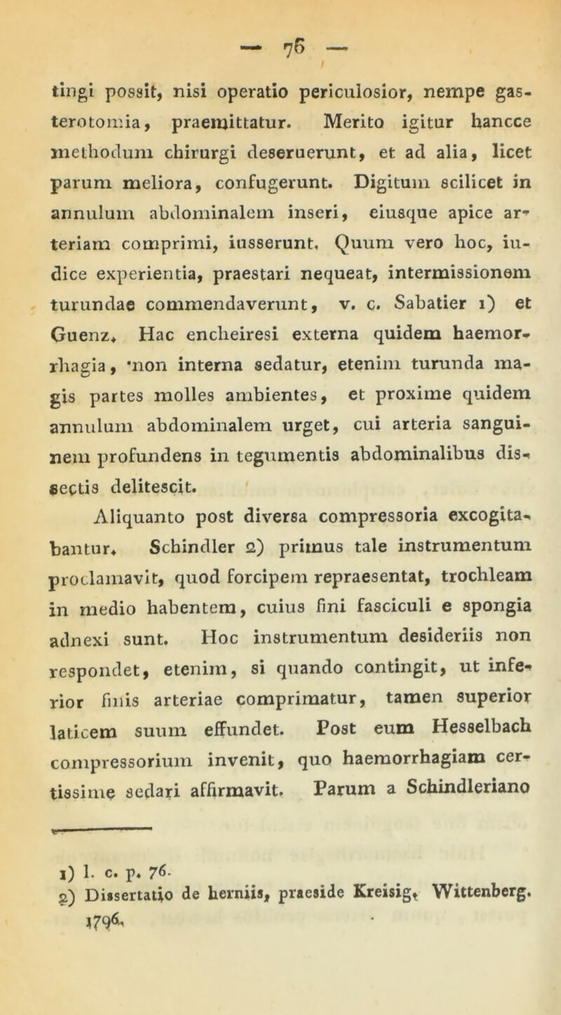 tingi possit, nisi operatio periculosior, nempe gas- terotomia, praemittatur. Merito igitur hancce methodum chirurgi deseruerunt, et ad alia, licet parum meliora, confugerunt. Digitum scilicet in annulum abdominalem inseri, eiusque apice ar- teriam comprimi, iusserunt. Quum vero hoc, iu- dice experientia, praestari nequeat, intermissionem turundae commendaverunt, v. c. Sabatier i) et Guenz* Hac enclieiresi externa quidem haemor- rliagia, *non interna sedatur, etenim turunda ma- gis partes molles ambientes, et proxime quidem annulum abdominalem urget, cui arteria sangui- nem profundens in tegumentis abdominalibus dis- sectis delitescit. Aliquanto post diversa compressoria excogita- bantur* Schindler <2) primus tale instrumentum proclamavit, quod forcipem repraesentat, trochleam in medio habentem, cuius fini fasciculi e spongia adnexi sunt. Hoc instrumentum desideriis non respondet, etenim, si quando contingit, ut infe- rior fmis arteriae comprimatur, tamen superior laticem suum effundet. Post eum Hesselbach compressorium invenit, quo haemorrhagiam cer- tissime sedari affirmavit. Parum a Schindleriano 1) 1. c. p. 76- 2) Dissertatio de herniis, praeside Kreisig, Wittenberg.