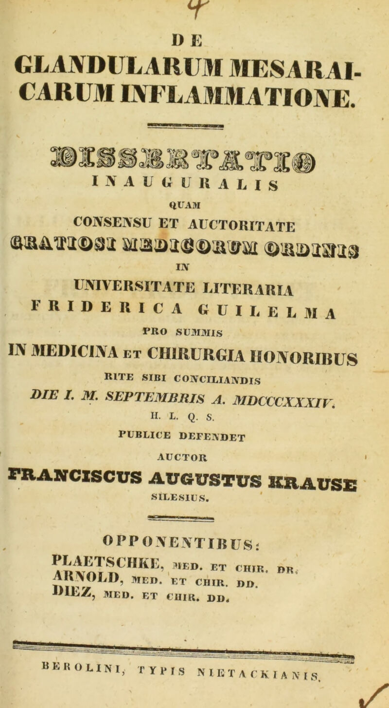 r D E GLANDULARUM MESARAI- CARUM INFLAMMATIONE. I N A U G L R A L I S QUAM CONSENSU ET AUCTORITATE IIV UNIVERSITATE LITERARIA FRIDERICA GUILEL3IA PRO SUMAUS IJV MEDICIiVA ET CHIRURGIA IlOIVORIBUS rite sibi conciliaadis DIE I. M, SEPTEMBRIS A. MDCCCXXXIl\ H. L. Q. S. PUBLICE DEFENDET AUCTOR ' FRASfCXSCUS AUGUSTUS KZIAUSS ' SILESIUS. OPPONENTIRUSj JilEZ, MED. ET cum. I>D. B E R o n N I