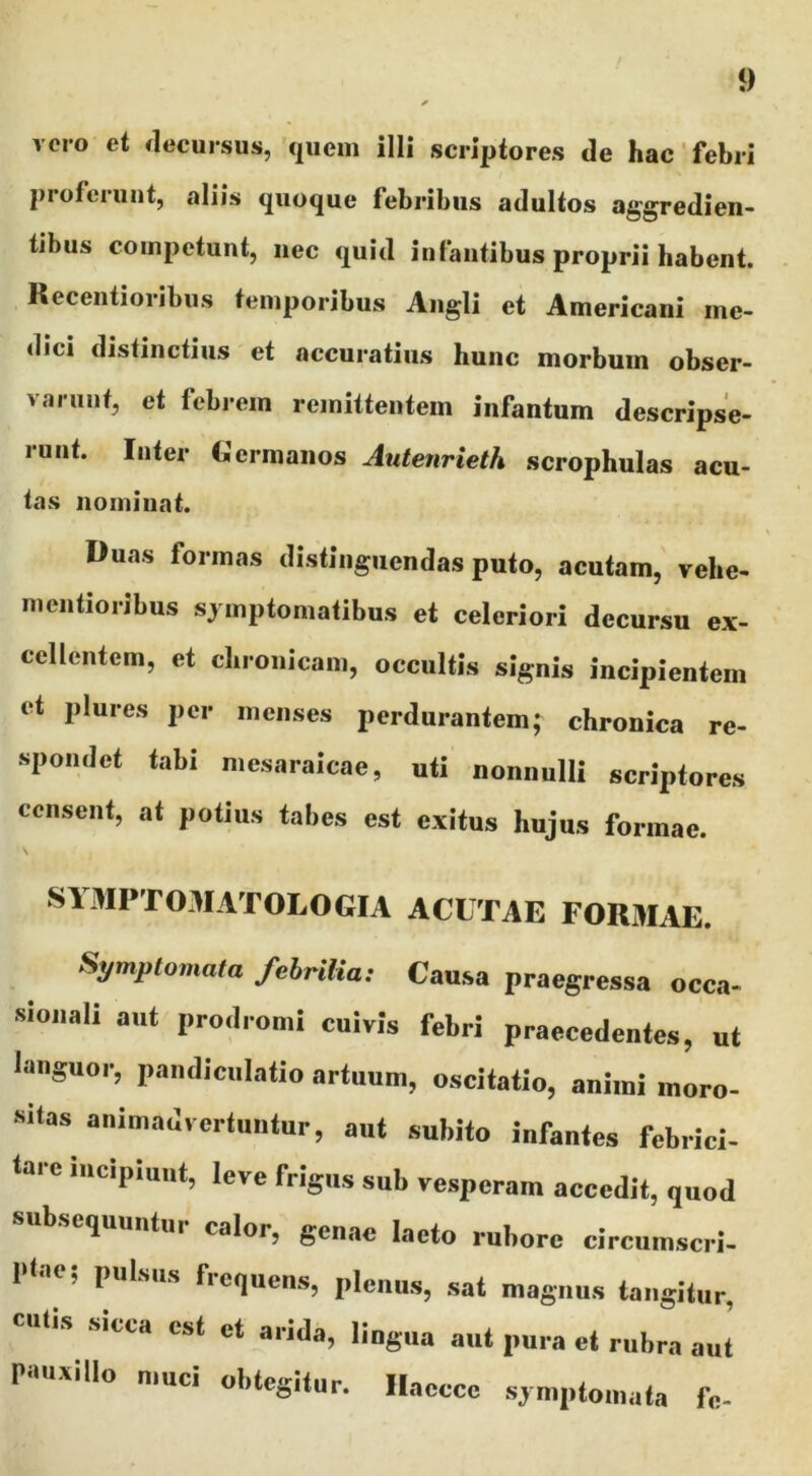 vero et decursus, quem illi scriptores de hac' febri proferunt, aliis quoque febribus adultos aggredien- tibus competunt, nec quid infantibus proprii habent. Recentioribus temporibus Angli et Americani me- dici distinctius et accuratius hunc morbum obser- varunt, et febrem remittentem infantum descripse- runt. Inter Germanos Autenrieth scrophulas acu- tas nominat. Duas formas distinguendas puto, acutam, vehe- mentioribus symptomatibus et celeriori decursu ex- cellentem, et chronicam, occultis signis incipientem et plures per menses perdurantem; chronica re- spondet tabi mesaraicae, uti nonnulli scriptores censent, at potius tabes est exitus hujus formae. SIMPTOMATOLOGIA ACUTAE FORMAE. Symptomata febrilia: Causa praegressa occa- sionali aut prodromi cuivis febri praecedentes, ut languor, pandiculatio artuum, oscitatio, animi moro- sitas animadvertuntur, aut subito infantes febrici- tare incipiunt, leve frigus sub vesperam accedit, quod subsequuntur calor, genae laeto rubore circumscri- itae, pulsus frequens, plenus, sat magnus tangitur, cutis sicca est et arida, lingua aut pura et rubra aut Pmxillo muci obtegitur, llacccc symptomata fc-