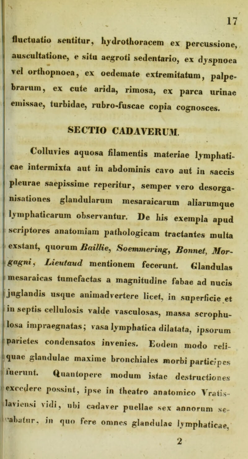 « fluctuatio sentitur, hyilrothoracem ex percussione,, auscultatione, e situ aegroti sedentario, ex djspnoea I vel orthopnoea, ex oedemate extremitatum, palpe- brarum, ex cute arida, rimosa, ex parca urinae emissae, turbidae, rubro-fuscae copia cognosces. SECTIO CADAVERUM. Colluvies aquosa filamentis materiae lymphati- cae intermixta aut in abdominis cavo aut in saccis pleurae .saepi.ssime reperitur, semper vero desorga- nisationes glandularum mesaraicarum aliarumque lymphaticarum observantur. De his exempla apud scriptores anatomiam pathologicam tractantes multa exstant, quorum Baillie, Soemmering, Bonnet, Mor- gagni, Lieutaud mentionem fecerunt. Glandulas ' mesaraicas tumefactas a magnitudine fabae ad nucis juglandis usque animadvertere licet, in superficie et in septis cellulosis valde vasculosas, massa scrophu- 4 losa impraegnatas; vasa lymphatica dilatata, ipsorum «parietes condensatos invenies. Eodem modo reli- ^quac glandulae maxime bronchiales morbi participes Iinerunt. Quantopere modum istac destructiones excedere pos.sint, ipse in theatro anatomico Vrati.s- laviensi vidi, nbi cadaver puellae sex annorum se- '•abjitnr. in quo fere omnes glandulae lymphaticae, 2