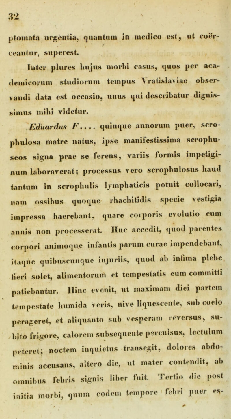 ceantur, superest. luter plures hujus morhi casus, cpios per aca- «leiuicoruin studiorum tempus Vratislaviae obser- vandi data est occasio, uuus <pii describatur dignis- simus mibi videtur. ^Kditardus J\... quinque annorum puer, scro- pbulosa matre natus, ipse manifestissima scrophu- seos signa prae se ferens, variis formis impetigi- num laboraverat; processus vero scropbulosus baud tantum in scrophulis Ivmpbaticis potuit collocari, nam ossibus quoque rbaebitidis specie vestigia impressa haerebant, quare corporis evolutio cum annis non processerat. Huc accedit, quod parentes corpori animoqu.e infantis parum curae impendebant, itaque quibuscunque injuriis, quod ab iniima plebe tieri solet, alimentorum et tempestatis eum committi patiebantur. Hinc evenit, ut maximam diei partem tempestate bumida veris, nive liquescente, sub coelo perageret, et aliquanto sub vesperam reversus, su- bito frigore, calorem subsequente perculsus, lectulum peteret; noctem inquietus transegit, dolores abdo- minis accusans, altero die, ut mater contendit, ab omnibus febris signis liber fuit. Tertio die post initia morbi, quum eodem tempore ' febri puer ov