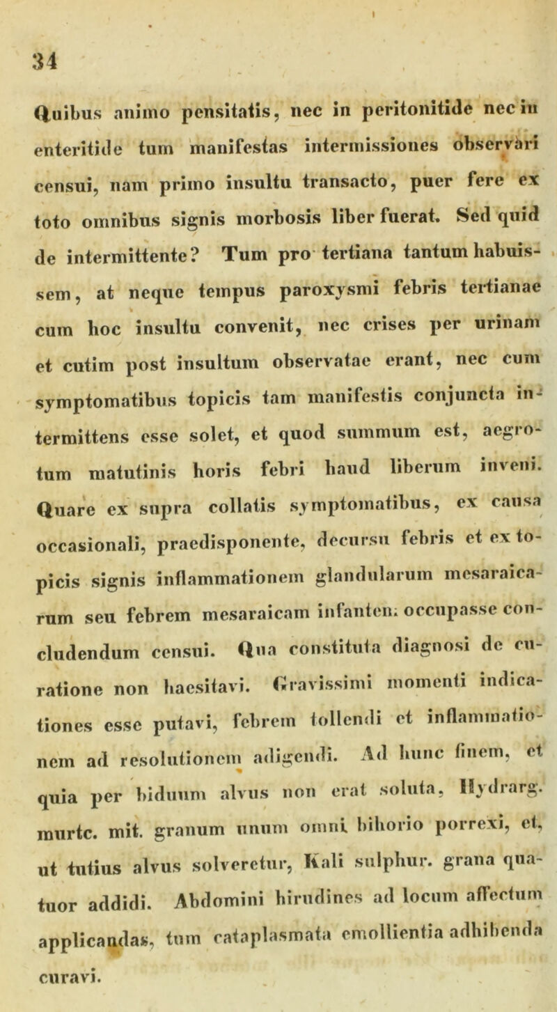 34 (iuibus animo pensitaiis, nec in peritonitide neciii enteritide tum manifestas intermissiones observhri censuij nam primo insultu transacto, puer fere ex toto omnibus signis morbosis liber fuerat. Sed quid de intermittente? Tum pro tertiana tantum habuis- . sem, at neque tempus paroxysmi febris tei-tianae % cum hoc insultu convenit, nec crises per urinam et cutim post insultum observatae erant, nec cum symptomatibus topicis tam manifestis conjuncta iiU termittens esse solet, et quod summum est, aegro- tum matutinis horis febri haud liberum inveni. Quare ex supra collatis symptomatibus, ex causa occasionali, praedisponente, decursu febris et ex to- picis signis inflammationem glandularum mesaraica- rum seu febrem mesaraicam infantem occupasse con- cludendum censui. Qua constituta diagnosi de cu- ratione non haesitavi, r.ravissimi momenti indica- tiones esse putavi, febrem tollendi et inflammatio- nem ad resolutionem adigendi. Ad hunc finem, et quia per biduum alvus non erat soluta, ll^drarg. raurte. mit. granum unum omni bihorio porrexi, et, ut tutius alvus solveretur, Kali sulphur, grana qiia- tuor addidi. Abdomini hirudines ad locum affectum applicandas, tum cataplasmata emollientia adhibenda curavi.