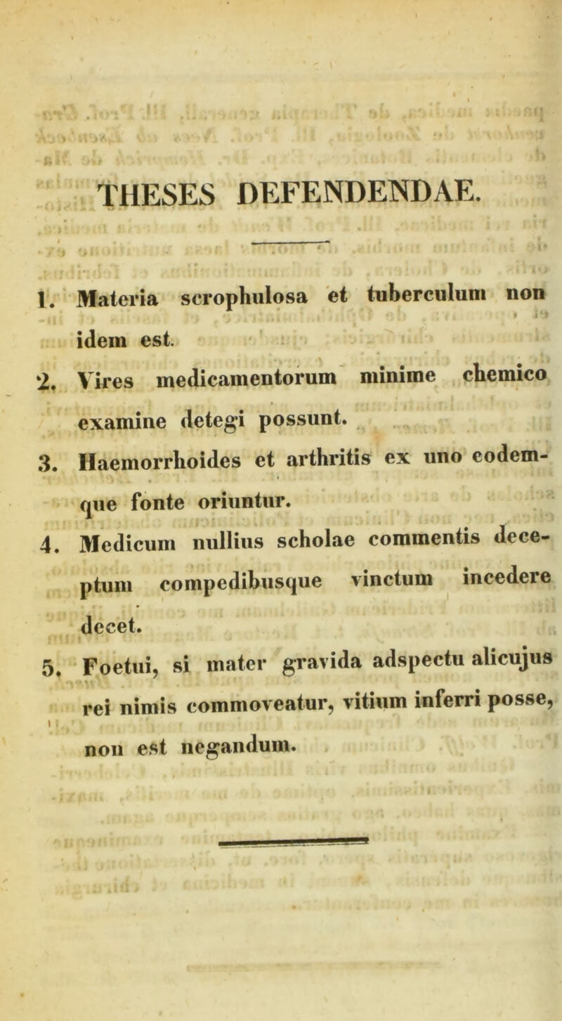 - ^ » ■ r, ''. ‘ THESES DEFENDENDAE. 1. Materia scrophulosa et tuberculum non idem est. -' : ‘2, Vires medicamentorum minime chemico examine detegi possunt. _ 3. Haemorrhoides et arthritis ex uno codem- que fonte oriuntur. 4. Medicum nullius scholae commentis dece- ptum compedibusque vinctum incedere decet. 5. Foetui, si mater gravida adspectu alicujus •«• rei nimis commoveatur, vitium inferri posse, \ non est negandum. f