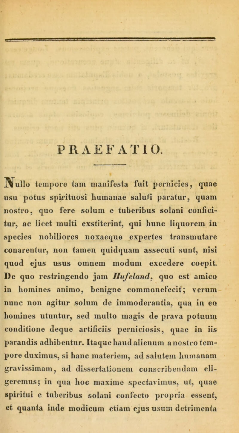 JVullo tempore tam manifesta fuit pernicies, quae usu potus spirituosi humanae saluti paratur, quam nostro, quo fere solum c tuberibus solani confici- tur, ac licet multi exstiterint, qui hunc liquorem iu species nobiliores noxaequo expertes transmutare conarentur, non tamen quidquam assecuti suut, nisi quod ejus usus omnem modum excedere coepit. De quo restringendo jam Ilvfeland, quo est amico iu homines animo, benigne commonefecit; verum nunc non agitur solum de immoderantia, qua in eo homines utuntur, sed multo magis de prava potuum conditione deque artificiis perniciosis, quae in iis parandis adbibentur. Itaque haud alienum a nostro tem- pore duximus, si hanc materiem, ad salutem humanam gravissimam, ad dissertationem conscribendam eli- geremus; in qua hoc maxime spectavimus, ut, quae spiritui e tuberibus solani confecto propria essent, et quanta inde modicum etiam ejus usum detrimenta