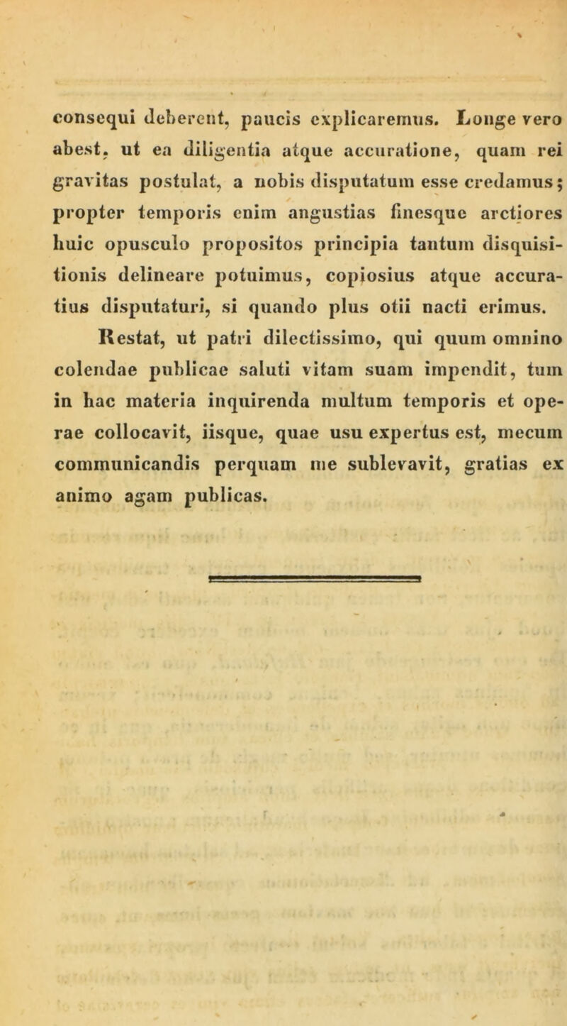 consequi deberent, paucis explicaremus. Longe vero abest, ut ea diligentia atque accuratione, quam rei gravitas postulat, a nobis disputatum esse credamus; propter temporis enim angustias finesque arctiores huic opusculo propositos principia tantum disquisi- tionis delineare potuimus, copiosius atque accura- tius disputaturi, si quando plus otii nacti erimus. Restat, ut patri dilectissimo, qui quum omnino colendae publicae saluti vitam suam impendit, tum in hac materia inquirenda multum temporis et ope- rae collocavit, iisque, quae usu expertus est, mecum communicandis perquam me sublevavit, gratias ex animo agam publicas.