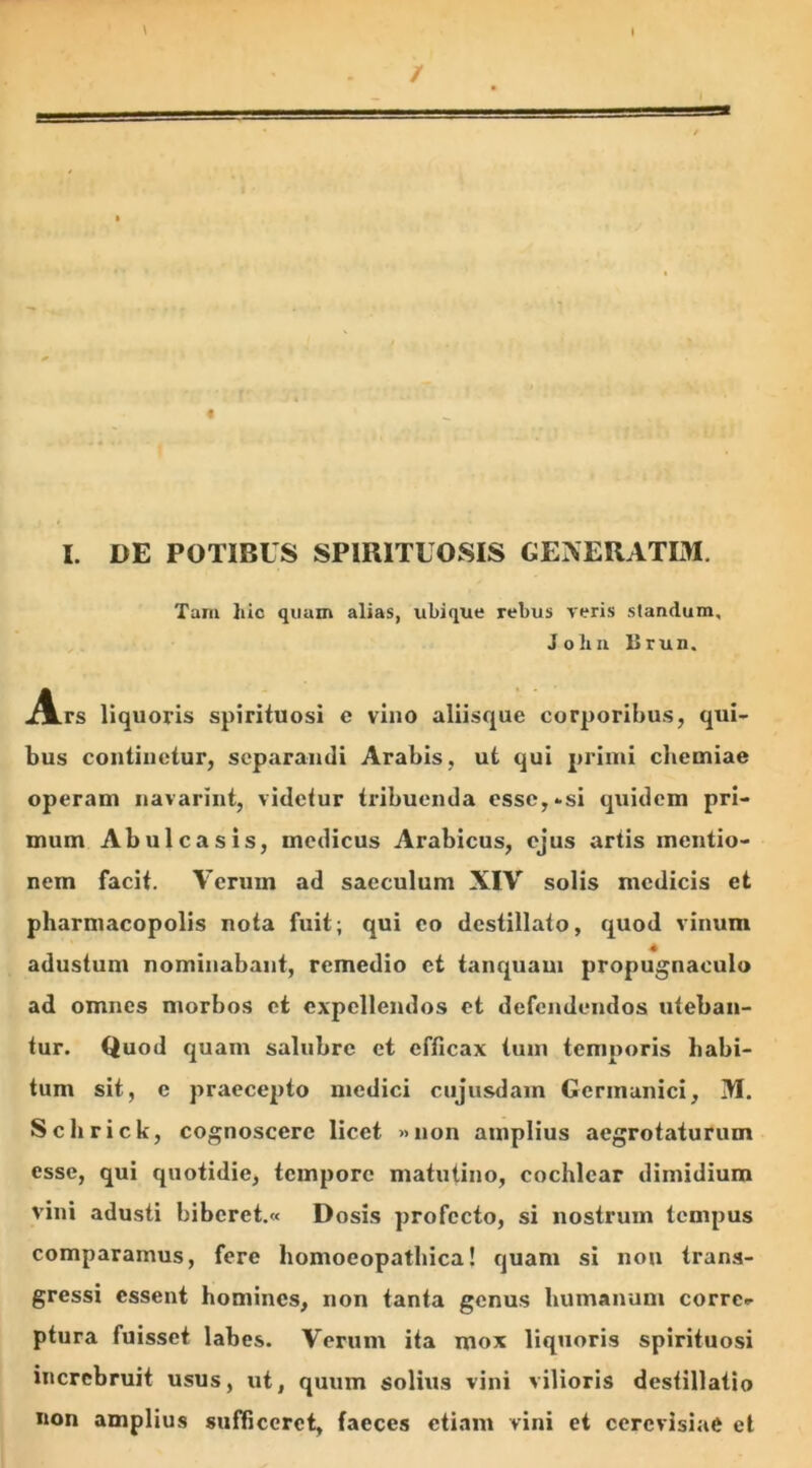 I. DE POTIBUS SPIR1TUOSIS GENERATIM. Tam liio quam alias, ubique rebus veris standum, Jobu Brun. A.rs liquoris spirituosi c vino aliisque corporibus, qui- bus continetur, separandi Arabis, ut qui primi chemiae operam navarint, videtur tribuenda esse,-si quidem pri- mum Abulcasis, medicus Arabicus, ejus artis mentio- nem facit. Verum ad saeculum XIV solis medicis et pharmacopolis nota fuit; qui eo destillato, quod vinum adustum nominabant, remedio et tanquani propugnaculo ad omnes morbos et expellendos et defendendos uteban- tur. Quod quam salubre et efficax tum temporis habi- tum sit, e praecepto medici cujusdam Germanici, IM. Schrick, cognoscere licet »non amplius aegrotaturum esse, qui quotidie, tempore matutino, cochlear dimidium vini adusti bibcret.« Dosis profecto, si nostrum tempus comparamus, fere homoeopatbica! quam si non trans- gressi essent homines, non tanta genus humanum corrc* ptura fuisset labes. Verum ita mox liquoris spirituosi increbruit usus, ut, quum solius vini vilioris destillatio non amplius sufficeret, faeces etiam vini et cercvisiafi et