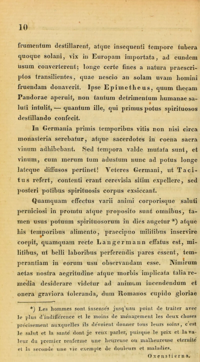 frumentum destillarent, atque insequenti tempore tubera quoque solani, vix in Europam importata, ad eundem usum converterent; longe certe fines a natura praescri- ptos transilientes, quae nescio an solam uvam homini fruendam donaverit. Ipse Epimetheus, quum thecam Pandorae aperuit, non tantum detrimentum humanae sa- luti intulit, — quantum ille, qui primus potus spirituosos destillando confecit. In Germania primis temporibus vitis non nisi circa monasteria serebatur, atque sacerdotes in coena sacra vinum adhibebant. Sed tempora valde mutata sunt, et vinum, cum merum tum adustum nunc ad potus longe lateque diffusos pertinet! Veteres Germani, ut Taci- tus refert, contenti erant ccrcvisia sitim expellere, sed posteri potibus spirituosis corpus exsiccant. Quamquam effectus varii animi corporisque saluti perniciosi in promtu atque proposito sunt omnibus, ta- men usus potuum spirituosorum in dies augetur *) atque his temporibus alimento, praecipuo militibus inservire coepit, quamquam recte Langermann effatus est, mi- litibus, ut belli laboribus perferendis pares essent, tem- perantiam in eorum usu observandam esse. Nimirum actas nostra aegritudine atque morbis implicata talia re- media desiderare videtur ad animum incendendum ct onera graviora toleranda, dum Romanos cupido gloriae *) Les homines sont insense's jusifuau point <le traiter avec le plus d’indiffe'rence et le moins de menagement les deux clioses precisemenl auxquelles iis devoient donner tous leurs soins, c est le saliit et la sante' dont je reux parier, puisque le prix et lava- leur du premi er renferme une lieureuse ou niallieureuse eternite' et Ia secomle une vie exempte de douleurs et maladies. Oxenstierna.