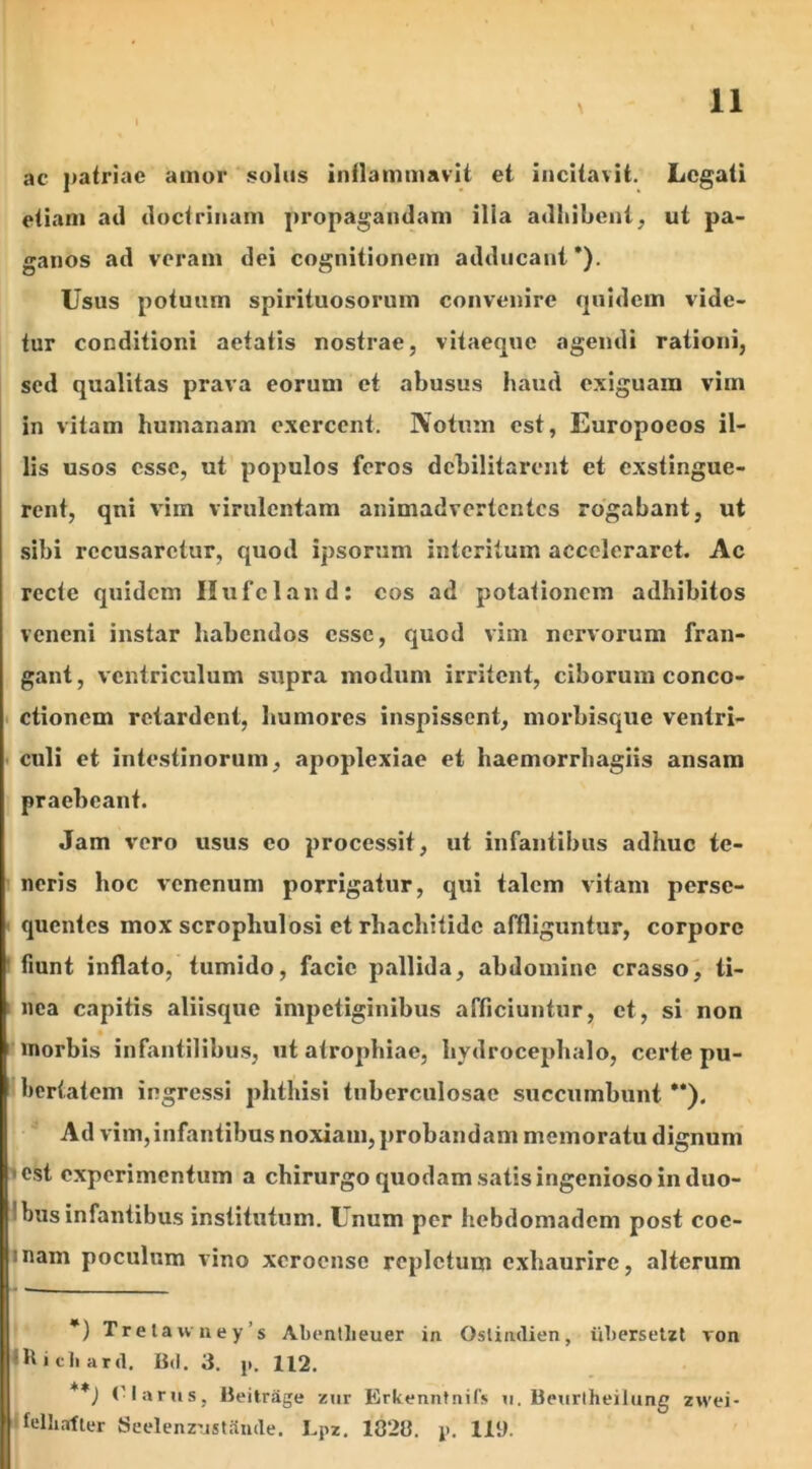 ac patriae amor solus inflammavit et incitavit. Legati etiam ad doctrinam propagandam illa adhibent; ut pa- ganos ad veram dei cognitionem adducant’). Usus potuum spirituosorum convenire quidem vide- tur conditioni aetatis nostrae, vitaeque agendi rationi, sed qualitas prava eorum et abusus haud exiguam vim in vitam humanam exercent. Notum est, Europoeos il- lis usos esse, ut populos feros debilitarent et exstingue- rent, qni vim virulentam animadvertentes rogabant, ut sibi recusaretur, quod ipsorum interitum acceleraret. Ac recte quidem Hufcland: cos ad potationem adhibitos veneni instar habendos esse, quod vim nervorum fran- gant, ventriculum supra modum irritent, ciborum conco- ctionem retardent, humores inspissent, morbisque ventri- culi et intestinorum, apoplexiae et haemorrhagiis ansam praebeant. Jam vero usus eo processit, ut infantibus adhuc te- neris hoc venenum porrigatur, qui talem vitam perse- quentes mox scropliulosi et rbaebitide affliguntur, corpore fiunt inflato, tumido, facie pallida, abdomine crasso, ti- nea capitis aliisque impetiginibus afficiuntur, et, si non morbis infantilibus, ut atrophiae, hvdrocephalo, certe pu- bertatem ingressi phthisi tuberculosae succumbunt ”). Ad vim,infantibus noxiam, probandam memoratu dignum est experimentum a chirurgo quodam satis ingenioso in duo- bus infantibus institutum. Unum per hebdomadem post coe- mam poculum vino xcroensc repletum exhaurire, alterum *) Trelawney s Abentheuer in Ostimlien, iibersetzt von ■h i cli ard. Bd. 3. ji. 112. **) (-larus, Beitrage zur Erkenntnifs u, Beurtheilung zwei- felliafter SeelenzusUinde. Lpz. 182». y. 119.