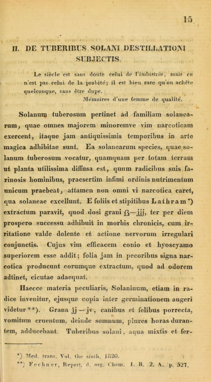 II. DE TUBERIBUS SOLARI DESTILLATIOM SUBJECTIS. Le sierle est sans doute celui (le l industrie, mai.< ce n’est pas celui de la prolute; il est bieu rare qu on acli^te quelconque, saus Stre dupe. w Memoires d’une femine de qualite'. Solanum tuberosum pertinet atl familiam solanca- rum, quae omnes majorem minoremve vim narcoticam exercent, itaque jam antiquissimis temporibus in arte magica adbibitae sunt. Ea solanearum species, quae so- lanum tuberosum vocatur, quamquam per totam terram ut planta utilissima diffusa est, quum radicibus suis fa- rinosis hominibus, praesertim infimi ordinis nutrimentum unicum praebeat, attamen non omni vi narcotica caret, qua solaneae excellunt. E foliis et stqiitibus L at lira m *) extractum paravit, quod dosi grani —jjj> ter per diem prospero successu adhibuit in morbis chronicis, cum ir- ritatione valde dolente et actione nervorum irregulari conjunctis. Cujus vim efficacem conio et hyoscyamo superiorem esse addit; folia jam in pecoribus signa nar- cotica producunt corumquc extractum, quod ad odorem adtinet, cicutae adaequat. Ilaccce materia peculiaris, Solaninum, etiam in ra- dice invenitur, ejusque copia inter germinationem augeri videtur**). Grana jj—jv, canibus et felibus porrecta, vomitum cruentum, deinde somnum, plures horas duran- tem, adducebant. Tuberibus solani, aqua mixtis et fer- *) Med, trans. Vol. tlie sinlh. 1020. **) Fechner, Repert. d. org. < hem. 1. B. 2. A. p. 527.
