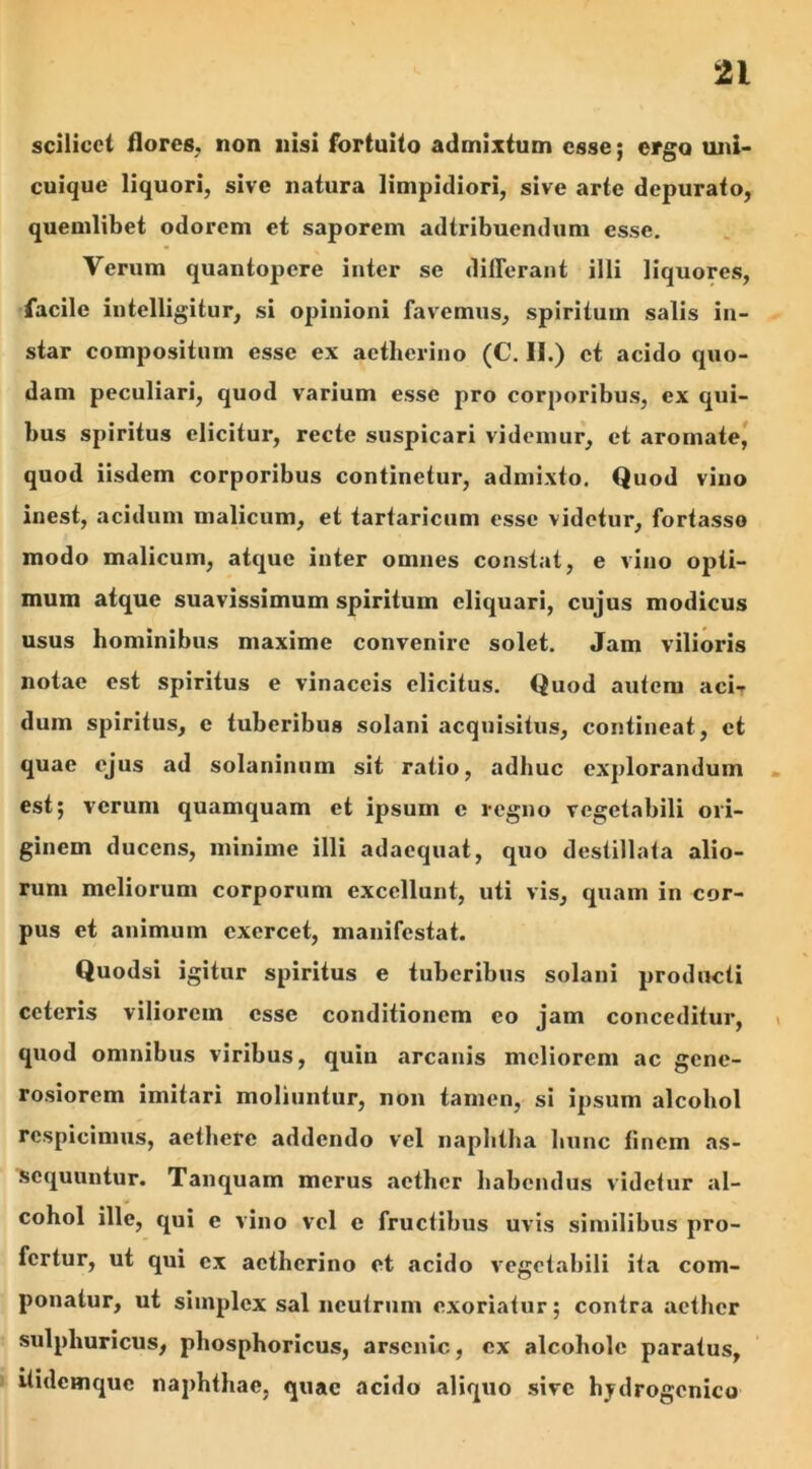 scilicet flores, non nisi fortuito admixtum esse; ergo uni- cuique liquori, sive natura limpidiori, sive arte depurato, quemlibet odorem et saporem adtribuendum esse. Verum quantopere inter se differant illi liquores, facile intelligitur, si opinioni favemus, spiritum salis in- star compositum esse ex aetherino (C. II.) et acido quo- dam peculiari, quod varium esse pro corporibus, ex qui- bus spiritus elicitur, recte suspicari videmur, et aromate, quod iisdem corporibus continetur, admixto. Quod vino inest, acidum malicum, et tartaricum esse videtur, fortasse modo malicum, atque inter omnes constat, e vino opti- mum atque suavissimum spiritum eliquari, cujus modicus usus hominibus maxime convenire solet. Jam vilioris notae est spiritus e vinaceis elicitus. Quod autem aci- dum spiritus, e tuberibus solani acquisitus, contineat, et quae ejus .ad solaninum sit ratio, adhuc explorandum est; verum quamquam et ipsum e regno vegetabili ori- ginem ducens, minime illi adaequat, quo destillata alio- rum meliorum corporum excellunt, uti vis, quam in cor- pus et animum exercet, manifestat. Quodsi igitur spiritus e tuberibus solani producti ceteris viliorem esse conditionem eo jam conceditur, quod omnibus viribus, quin arcanis meliorem ac gene- rosiorem imitari moliuntur, non tamen, si ipsum alcohol respicimus, aethere addendo vel naphtha hunc tinem as- sequuntur. Tanquam merus aether habendus videtur al- cohol ille, qui c vino vel e fructibus uvis similibus pro- fertur, ut qui ex aetherino et acido vegetabili ita com- ponatur, ut simplex sal neutrum exoriatur; contra aether sulpliuricus, phosphoricus, arsenic, ex alcohole paratus, itidemque naphthae, quae acido aliquo sive hydrogenico