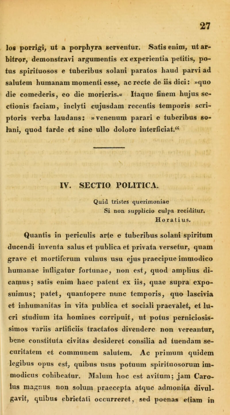 los porrigi, ut a porphyra serventur. Satis enim, ut ar- bitror, demonstravi argumentis ex experientia petitis, po- tus spirituosos e tuberibus solani paratos haud parvi ad salutem humanam momenti esse, ac recte de iis dici: »quo die comederis, eo die morieris.« Itaque finem hujus se- ctionis faciam, inclyti cujusdam recentis temporis scri- ptoris verba laudans: «venenum parari e tuberibus so- lani, quod tarde et sine ullo dolore interficiat.“ IV. SECTIO POLITICA. Quid tristes querimoniae Si non supplicio culpa reciditur. Horatius. Quantis in periculis arte e tuberibus solani spiritum ducendi inventa salus et publica et privata versetur, quam grave et mortiferum vulnus usu ejus praecipue immodico humanae infligatur fortunae, non est, quod amplius di- camus; satis enim haec patent ex iis, quae supra expo- suimus; patet, quantopere nunc temporis, quo lascivia et inhumanitas in vita publica et sociali praevalet, et lu- cri studium ita homines corripuit, ut potus perniciosis- simos variis artificiis tractatos divendere non vereantur, bene constituta civitas desideret consilia ad tuendam se- curitatem et communem salutem. Ac primum quidem legibus opus est, quibus usus potuum spirituosorum im- modicus cohibeatur. Malum hoc est avitum; jam Caro- lus magnus non solum praecepta atque admonita divul- gavit, quibus pbrietati occurreret, sed poenas etiam in