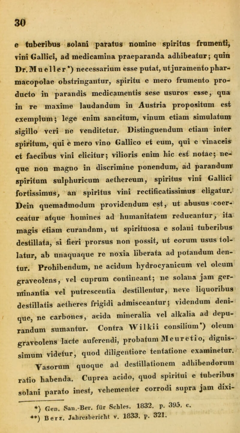 e (uberibus solani paratus nomino spiritus frumenti, vini Gallici, ad medicamina praeparanda adhibeatur; quin Dr.Mueller *) necessarium esse putat, ut juramento phar- macopolae obstringantur, spiritu c mero frumento pro- ducto in parandis medicamentis sese usuros esse, qua in re maxime laudandum in Austria propositum est exemplum; loge enim sancitum, vinum etiam simulatum sigillo veri ne venditetur. Distinguendum etiam inter spiritum, qui e mero vino Gallico et eum, qui e vinaceis et faecibus vini elicitur; vilioris enim hic est notae; ne- que non magno in discrimine ponendum, ad parandum' spiritum sulphuricum aethereum, spiritus vini Gallici fortissimus, an spiritus vini rectificatissimus eligatur. Dein quemadmodum providendum est, ut abusus coer- ceatur atque homines ad humanitatem reducantur, ita magis etiam curandnm, ut spirituosa e solani tuberibus destillata, si fieri prorsus non possit, ut eorum usus tol- latur, ab unaquaque re noxia liberata ad potandum den- tur. Prohibendum, ne acidum hydrocyanicum vel oleum graveolens, vel cuprum contineant; ne solana jam ger- minantia vel putrescentia destillentur, neve liquoribus destillatis aetheres frigidi admisceantur; videndum deni- que, ne carbones, acida mineralia vel alkalia ad depu- randum sumantur. Contra Wilkii consilium*) oleum graveolens lacte auferendi, probatum M eu reti o, dignis- simum videtur, quod diligentiore tentatione examinetur. Vasorum quoque ad destillationem adhibendorum ratio habenda. Cuprea acido, quod spiritui e tuberibus solani parato inest, vehementer corrodi supra jam dixi- ♦) Gen. San.-Bev. fiir Schles. 1832. p. 395. c. **) Derr. Jal»resl>ericht v. 1833. p. 321.
