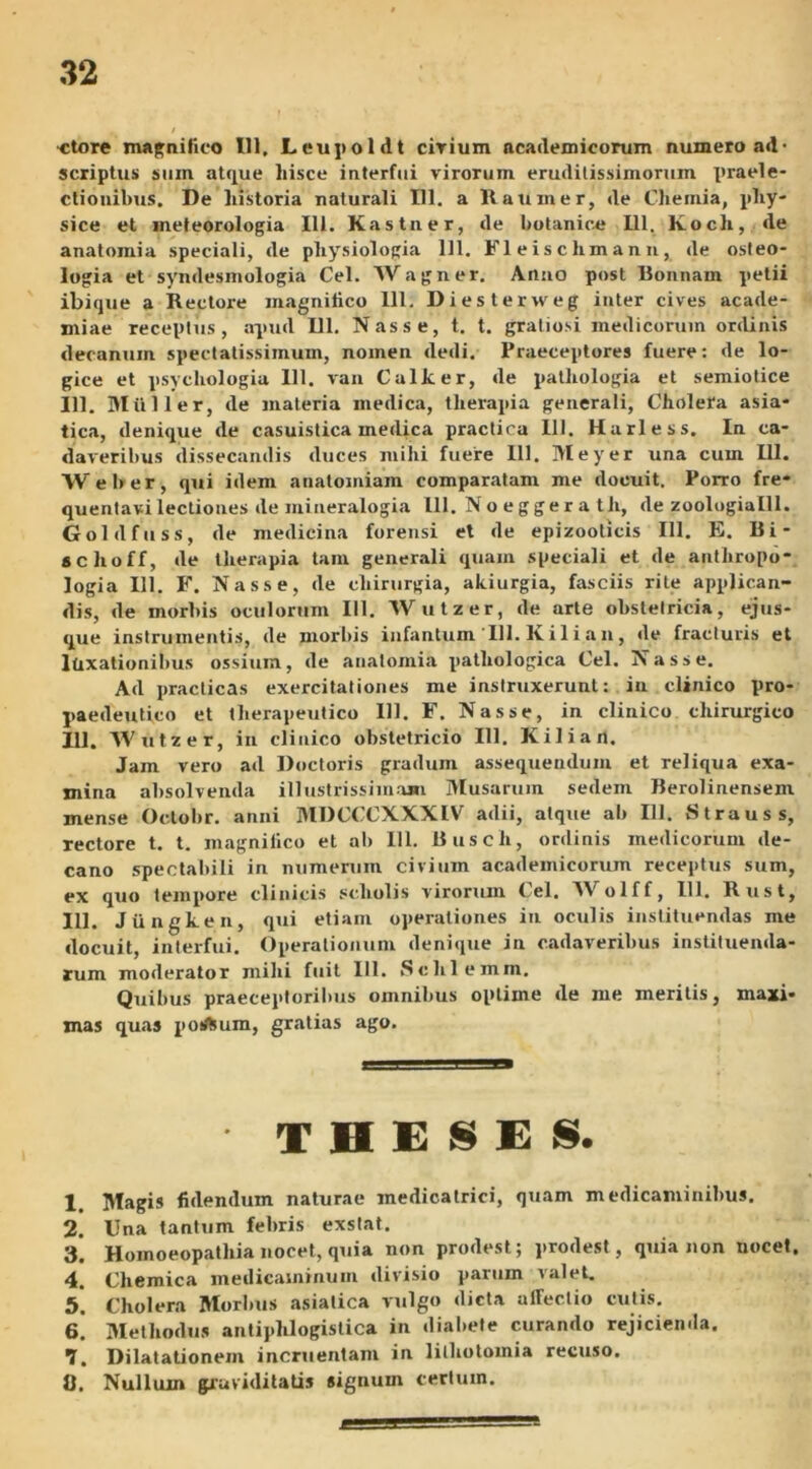 •ctore magnifico 111. Leupoldt cirium academicorum numero ad- scriptus smn atque hisce interfui virorum eruditissimorum x>raele- ctionibus. De historia naturali 111. a Haumer, de Chemia, pliy- sice et jneteorologia 111. Kastner, de botanice 111. Koch, de anatomia speciali, de physiologia 111. Fleischmann, de osteo- logia et syndesmologia Cei. Wagner. Anuo post Bonnam petii ibique a Rectore magnifico 111. Diesterweg inter cives acade- miae receptus, apud DI. Nasse, t. t. gratiosi medicorum ordinis decanum spectatissimum, nomen dedi. Praeceptores fuere: de lo- gice et psychologia 111. van Calker, de patliologia et semiotice 111. Mulier, de materia medica, therapia generali, Cholera asia- tica, denique de casuistica medica practica 111. Hurless. In ca- daveribus dissecandis duces mihi fuere 111. Meyer una cum 111. Weber, qui idem anatomiam comparatam me docuit. Porro fre- quentavi lectiones de mineralogia 111. Noeggera th, de zoologialll. Goldfuss, de medicina forensi et de epizooticis 111. E. Bi- schoff, de therapia tam generali quam speciali et de anthropo- logia 111. F. Nasse, de chirurgia, akiurgia, fasciis rite applican- dis, de morbis oculorum 111. Wutzer, de arte obstetricia, ejus- que instrumentis, de morbis infantum III. lvilian, de fracturis et luxationibus ossium, de anatomia pathologica Cei. Nasse. Ad practicas exercitationes me instruxerunt: in clinico pro- paedeutico et therapeutico 111. F. Nasse, in clinico chirurgico 111. Wutzer, in clinico obstetricio 111. Kilian. Jam vero ad Ductoris gradum assequendum et reliqua exa- mina absolvenda illustrissimam Musarum sedem Berolinensem mense Octobr. anni MDCCCXXXIV adii, atque ab 111. Strauss, rectore t. t. magnifico et ab 111. Busch, ordinis medicorum de- cano spectabili in numerum civium academicorum receptus sum, ex quo tempore clinicis scholis virorum Cei. AV olff, 111. Rust, 111. Jtingken, qui etiam operationes in oculis instituendas me docuit, interfui. Operationum denique in cadaveribus instituenda- rum moderator milii fuit 111. Sclilemm. Quibus praeceptoribus omnibus optime de me meritis, maxi- mas quas potftum, gratias ago. • THESES. 1. Magis fidendum naturae medicatrici, quam medicaminibus. 2. Una tantum febris exstat. 3. Homoeopathia nocet, quia non prodest; prodest, quia non nocet, 4. Cliemica medicaminum divisio paruin valet. 5. Cholera Morbus asiatica vulgo dicta affectio cutis. 6. Methodus antiphlogistica in diabete curando rejicienda. 7. Dilatationem incruentam in lithotomia recuso. 0. Nulluin graviditatis signum certum.