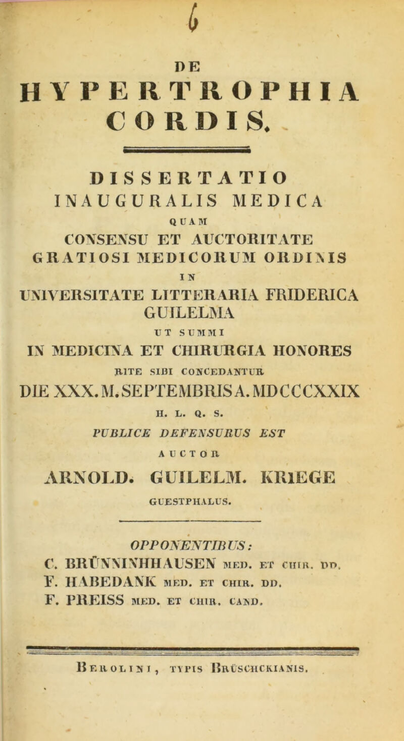 D E H1 PE RT ROPHIA CORDIS. DISSERTATIO INAUGURALIS MEDICA QUAM CONSENSU ET AUCTORITATE GRATIOSI MEDICORUM ORDINIS I N UNIVERSITATE LITTERARIA FRIDERICA GUILELMA UT SUMMI IN MEDICINA ET CHIRURGIA HONORES RITE SIDI CONCEDANTUR DIE XXX. M. SEPTEMBRIS A. MD C CCXXIX II. L. Q. S. PUBLICE DEFENSURUS EST AUCTOR AIINOLD. GUILELM. KRlEGE GUESTP HALUS. OPPONENTIBUS: C. RRCNNTNHHAUSEN med. et cura. dd. F. HABEDANK MED. ET CHIR. DD. F. PREISS MED. ET CHIR. CAND, Berolini, typis Bruschckianis.