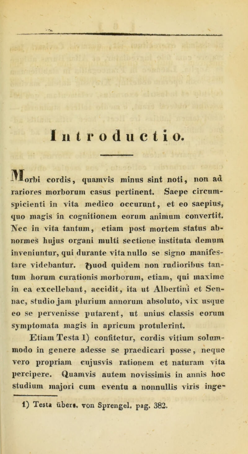 - Introductio. '▼1 orbi cordis, quamvis minus sint noti, non ad rariores morborum casus pertinent. Saepe circum- spicienti in vita medico occarunt, et eo saepius, quo magis in cognitionem eorum animum convertit. Kec in vita tantum, etiam post mortem status ab- normes hujus organi multi sectione instituta demum inveniuntur, qui durante vita nullo se signo manifes- tare videbantur. £)uod quidem non rudioribus tan- tum horum curationis morborum, etiam, qui maxime in ea excellebant, accidit, ita ut Albertini et Sen- nac, studio jam plurium annorum absoluto, vix usque eo se pervenisse putarent, ut unius classis eorum symptomata magis ia apricum protulerint. Etiam Testa 1) confitetur, cordis vitium solum- modo in genere adesse se praedicari posse, neque vero propriam cujusvis rationem et naturam vita percipere. Quamvis autem novissimis in annis hoc studium majori cum eventu a nonnullis viris inge- t) Testa iibers, von Sprengel. pag, 382.