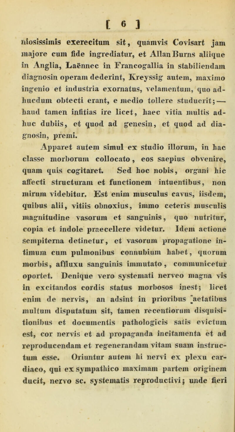 iliosissimis exerecitum sit, quamvis Covisart jam majore cum fide ingrediatur, et AllanBurns aliique in Anglia, LaSnnec in Francogallia in stabiliendam diagnosin operam dederint, Kreyssig autem, maximo ingenio et industria exornatus, velamentum, quo ad- liucdum obtecti erant, e medio tollere studuerit; — haud tamen infitias ire licet, liaec vitia multis ad- huc dubiis, et quod ad genesin, et quod ad dia- gnosin, premi. Apparet autem simul ex studio illorum, in hac classe morborum collocato, eos saepius obvenire, quam quis cogitaret. Sed hoc nobis, organi hic affecti structuram et functionem intuentibus, non mirum videbitur. Est enim musculus cavus, iisdem, quibus alii, vitiis obnoxius, iinmo ceteris musculis magnitudine vasorum et sanguinis, quo nutritur, copia et indole praecellere videtur. Idem actione sempiterna detinetur, et vasorum propagatione in- timum cum pulmonibus connubium habet, quorum morbis, affluxu sanguinis immutato, communicetur oportet. Denique vero systemati nerveo magna vis in excitandos cordis status morbosos inest; licet enim de nervis, an adsint in prioribus [aetatibus multum disputatum sit, tamen rccentiormn disquisi- tionibus et documentis pathologicis satis evictum est, cor nervis et ad propaganda incitamenta et ad reproducendam et regenerandam vitam suam instruc- tum esse. Oriuntur autem hi nervi ex plexu car- diaco, qui ex sympathico maximam partem originem ducit, nervo sc. systematis reproductivi; unde fieri