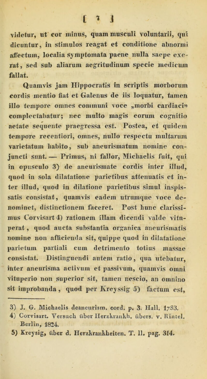 videtur, ut cor minus, quam musculi voluntarii, qui dicuntur, in stimulos reagat et conditione abnormi allectum, localia symptomata paene nulla saepe exe- rat, sed sub aliarum aegritudinum specie medicum fallat. Quamvis jam Hippocratis in scriptis morborum cordis mentio fiat et Galenus de iis loquatur, tamen illo tempore omnes communi voce „morbi cardiaci»» complectabatur; nec multo magis eorum cognitio aetate sequente praegressa est. Postea, et quidem tempore recentiori, omnes, nullo respectu multarum varietatum liabito, sub aneurismatum nomine con- juncti sunt. — Primus, ni fallor, Michaelis fuit, qui in opusculo 3) de aneurismate cordis inter illud, quod in sola dilatatione parietibus attenuatis et in- ter illud, quod in dilatione parietibus simul inspis- satis consistat, quamvis eadem utrumque voce de- nominet, distinctionem faceret. Post hunc clarissi- mus Corvisart 4) rationem illam dicendi valde vitu- perat , quod aucta substantia organica aneurismatis nomine non afficienda sit, quippe quod in dilatatione parietum partiali cum detrimento totius massae consistat. Distinguendi autem ratio, qua utebatur, inter aneurisma activum et passivum, quamvis omni vituperio non superior sit, tamen nescio, an omnino sit improbanda, quod per Kreyssig 5) factum est, 3) J. G. Michaelis deaneurism, cord. p, 3. Hali. I7S3. 4) Corvisart. Versuch uber Ilerzkrankh. iibers, v. Rintel. Berlin, 1824.