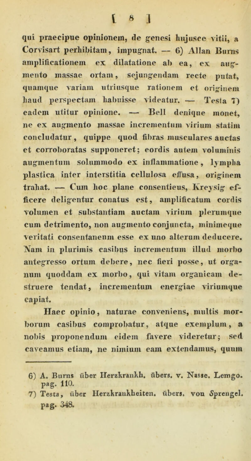 qui praecipue opinionem, de genesi hujus ce ^ itii, a Corvisart perhibitam, impugnat. — 6) Allan Buras amplificationem ex dilatatione ab ea, ex aug- mento massae ortam, sejungendam recte putat, quamque variani utri usque rationem et originem haud perspectam habuisse videatur. — Testa 7) eadem utitur opinione. — Bell denique monet, ne ex augmento massae incrementum virium statim concludatur, quippe quod fibras musculares auctas et corroboratas supponeret; cordis autem voluminis augmentum solummodo ex inflammatione, lympha plastica inter interstitia cellulosa effusa, originem trahat. — Cum hoc plane consentieus, Kreysig ef- ficere deligentur conatus est, amplificatum cordis volumen et substantiam auctam virium plerumque cum detrimento, non augmento conjuncta, miniineque veritati consentaneum esse ex uno alterum deducere. Nam in plurimis casibus incrementum illud morbo antegresso ortum debere, nec fieri posse, ut orga- num quoddam ex morbo, qui vitam organicam de- struere tendat, incrementum energiae viriumque capiat. Haec opinio, naturae conveniens, multis mor- borum casibus comprobatur, atque exemplum, a nobis proponendum eidem favere videretur; sed caveamus etiam, ne nimium eam extendamus, quum 6) A. Burns uber Herzhrankh, ubers. v. Nasse. Lemgo. pag. 110. 7) Testa, liber Ilerzhrankheiten. iibers. vou «Sprengel. pag. 348.