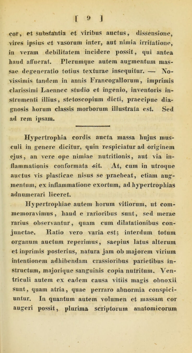 cor, ct substantia et viribus auctus, dissensione, vires ipsius et vasorum inter, aut nimia irritatione, in veram debilitatem incidere possit, qui antea haud affuerat. Plerumque autem augmentum mas- sae degeneratio totius texturae insequitur. — No- vissimis tandem in annis Francogallorum, imprimis clarissimi Laennec studio et ingenio, inventoris in- strumenti illius, stetoscopium dicti, praecipue dia- gnosis horum classis morborum illustrata est. Sed ad rem ipsam. Hypertrophia cordis aucta massa hujus mus- culi in genere dicitur, quin respiciatur ad originem ejus, an vere ope nimiae nutritionis, aut via in- ilammationis conformata -sit. At, cum in utroque auctus vis plasticae nisus se praebeat, etiam aug- mentum, ex inflammatione exortum, ad hypertrophias adnumerari liceret. Hypertrophiae autem horum vitiorum, ut com- memoravimus, haud e rarioribus Sunt, sed merae rarius observantur, quam cum dilatationibus con- junctae. Ilatio vero varia est; interdum totum organum auctum reperimus, saepius latus alterum et inprimis posterius, natura jam ob majorem virium intentionem adhibendam crassioribus parietibus in- structum, majorique sanguinis copia nutritum. Ven- triculi autem ex eadem causa vitiis magis obnoxii sunt, quam atria, quae perraro abnormia conspici- untur. In quantum autem volumen et massam cor augeri possit, plurima scriptorum anatomicorum