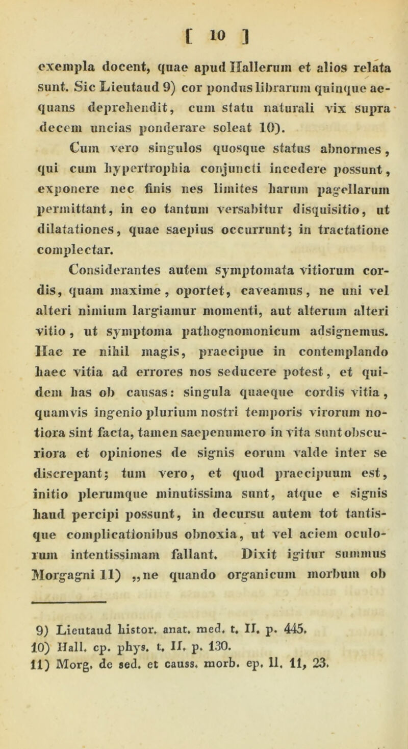 exempla docent, quae apud Ilallerum et alios relata sunt. Sic Lieutaud 9) cor pondus librarum quinque ae- quans deprehendit, cum statu naturali vix Supra decem uncias ponderare soleat 10). Cum vero singulos quosque status abnormes, qui cum hypertrophia conjuncti incedere possunt, exponere nec finis nes limites harum pagellarum permittant, in eo tantum versabitur disquisitio, ut dilatationes, quae saepius occurrunt; in tractatione complectar. Considerantes autem Symptomata vitiorum cor- dis, quam maxime, oportet, caveamus, ne uni vel alteri nimium largiamur momenti, aut alterum alteri vitio, ut symptoma pathognomonicum adsignemus. Hac re nihil magis, praecipue in contemplando haec vitia ad errores nos seducere potest, et qui- dem has ob causas: singula quaeque cordis vitia, quamvis ingenio plurium nostri temporis virorum no- tiora sint facta, tamen saepenumero in vita sunt obscu- riora et opiniones de signis eorum valde inter se discrepant; tum vero, et quod praecipuum est, initio plerumque minutissima sunt, atque e signis haud percipi possunt, in decursu autem tot tantis- que complicationibus obnoxia, ut vel aciem oculo- rum intentissimam fallant. Dixit igitur summus Morgagni 11) ,,ne quando organicum morbum ob 9) Lieutaud histor. anat. med, t. II. p. 445. 10) Ilall. cp. phys. t, II. p. 130.