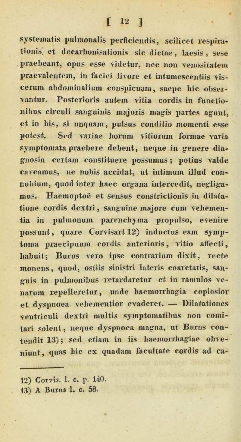 systematis pulmonalis perficiendis, scilicet respira» tionis. et decarbonisationis sic dictae, laesis, sese praebeant, opus esse videtur, nec non venositatem praevalentem, in faciei livore et intumescentiis vis- cerum abdominalium conspicuam, saepe liic obser- vantur. Posterioris autem vitia cordis in functio- nibus circuli sanguinis majoris magis partes agunt, et in his, si unquam, pulsus conditio momenti esse potest. Sed variae horum vitiorum formae varia symptomata praebere debent, neque in genere dia- gnosin certam constituere possumus; potius valde caveamus, ne nobis accidat, ut intimum illud con- nubium, quod inter haec organa intercedit, negliga- mus. Haemoptoe et sensus constrictionis in dilata- tione cordis dextri, sanguine majore cum vehemen- tia in pulmonum parenchyma propulso, evenire possunt, quare Corvisart 12) inductus eam symp- toma praecipuum cordis anterioris, vitio affecti, habuit; Burus vero ipse contrarium dixit, recte monens, quod, ostiis sinistri lateris coarctatis, san- guis in pulmonibus retardaretur et in ramulos ve- narum repelleretur, unde haemorrhagia copiosior et dyspnoea vehementior evaderet. — Dilatationes ventriculi dextri multis symptomatibus non comi- tari solent, neque dyspnoea magna, ut Burns con- tendit 13); sed etiam in iis haemorrhagiae obve- niunt, quas hic ex quadam facultate cordis ad ca- 12) Corvis. 1. c. p. 140. 13) A Burns 1. c. 58.