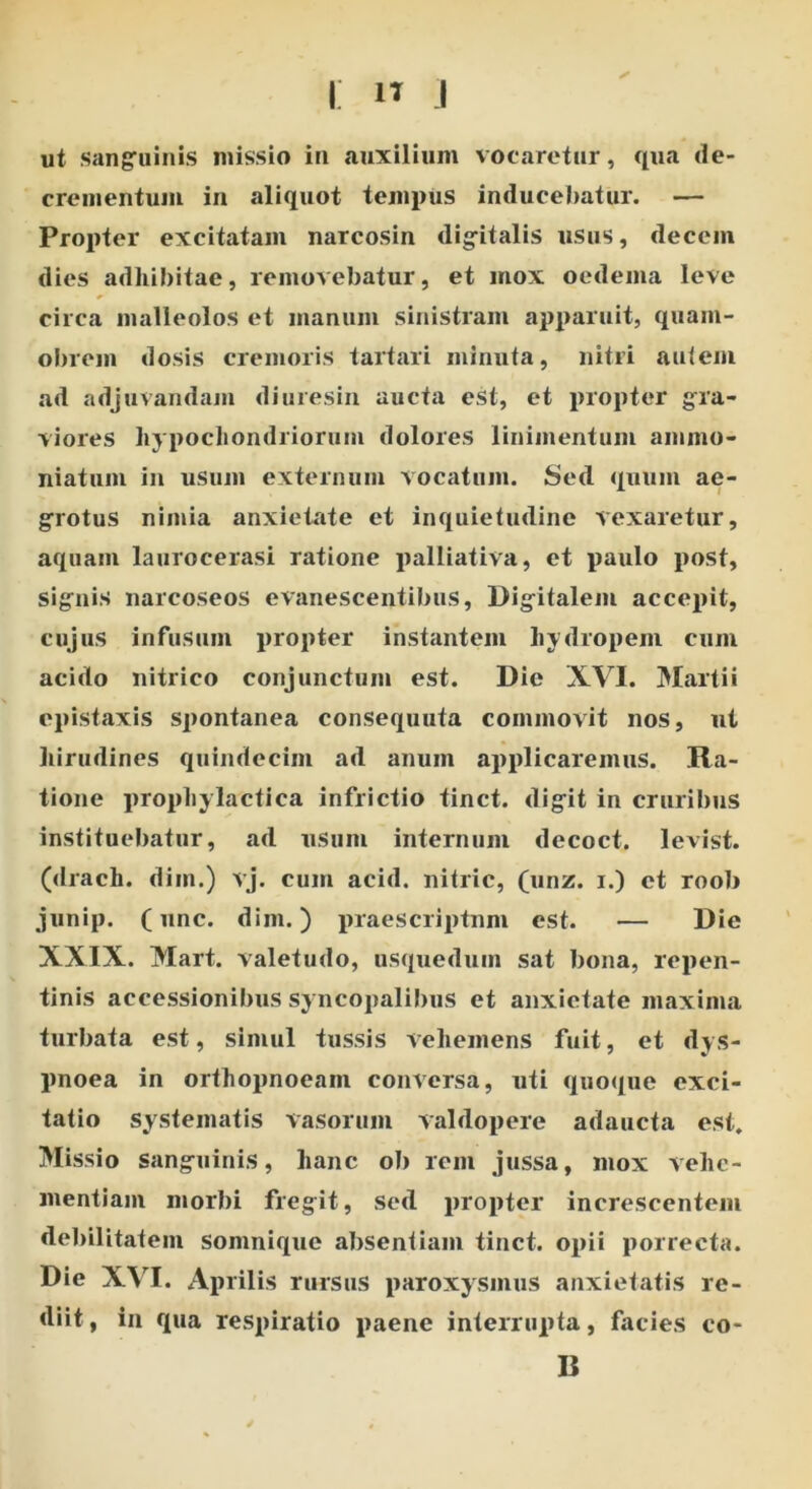 i: i» i ✓ ut sanguinis missio in auxilium vocaretur, qua de- crementum in aliquot tempus inducebatur. — Propter excitatam narcosin digitalis usus, decem dies adhibitae, removebatur, et mox oedema leve circa malleolos et manum sinistram apparuit, quam- obrem dosis cremoris tartari minuta, nitri autem ad adjuvandam diuresin aucta est, et propter gra- viores hypochondriorum dolores linimentum animo* niatum in usum externum vocatum. Sed quum ae- grotus nimia anxietate et inquietudine vexaretur, aquam laurocerasi ratione palliativa, et paulo post, signis narcoseos evanescentibus, Digitalem accepit, cujus infusum propter instantem hydropem cum acido nitrico conjunctum est. Die XVI. Martii epistaxis spontanea consequuta commovit nos, ut hirudines quindecim ad anum applicaremus. Ra- tione propliylactica inflictio tinct. digit in cruribus instituebatur, ad usum internum decoct. levist. (drach. dim.) vj. cum acid. nitric, (unz. i.) et roob junip. (unc. dim.) praescriptum est. — Die XXIX. Mart. valetudo, usqueduin sat bona, repen- tinis accessionibus syncopalibus et anxietate maxima turbata est, simul tussis vehemens fuit, et dys- pnoea in orthopnoeam conversa, uti quoque exci- tatio systematis vasorum valdopere adaucta est. Missio sanguinis, hanc ob rem jussa, mox vehe- mentiam morbi fregit, sed propter increscentem debilitatem somnique absentiam tinct. opii porrecta. Die XVI. Aprilis rursus paroxy smus anxietatis re- diit, in qua respiratio paene interrupta, facies co- li