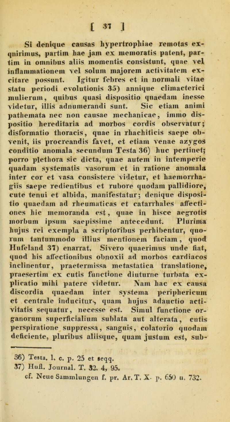 Si denique causas hypertrophiae remotas ex- quirimus, partiin hae jam ex memoratis patent, par- tiin in omnilms aliis momentis consistunt, quae vel inflammationem vel solum majorem activitatem ex- citare possunt. Igitur febres et in normali vitae statu periodi evolutionis 35) annique climacterici mulierum, quibus quasi dispositio quaedam inesse videtur, illis adnumerandi sunt. Sic etiam animi pathemata nec non causae mechanicae, immo dis- positio hereditaria ad morbos cordis observatur; disformatio thoracis, quae in rhachiticis saepe ob- venit, iis procreandis favet, et etiam venae azygos conditio anomala secundum Testa 36) huc pertinet; porro plet hora sic dicta, quae autem in intemperie quadam systematis vasorum et in ratione anomala inter cor et vasa consistere videtur, et haemorrha- g-iis saepe redientibuS et rubore quodam pallidiore, cute tenui et albida, manifestatur; denique disposi- tio quaedam ad rheumaticas et catarrhales affecti- ones hic memoranda est, quae in hisce aegrotis morbum ipsum saepissime antecedunt. Plurima hujus rei exempla a scriptoribus perhibentur, quo- rum tantummodo illius mentionem faciam, quod Hufeland 37) enarrat. Sivero quaerimus unde fiat, quod his affectionibus obnoxii ad morbos cardiacos inclinentur, praetermissa metastatica translatione, praesertim ex cutis functione diuturne turbata ex- plicatio mihi patere videtur. ISam hac ex causa discordia quaedam inter systema periphericum et centrale inducitur», quam hujus adauctio acti- vitatis sequatur, necesse est. Simul functione or- ganorum superficialium sublata aut alterata, cutis perspiratione suppressa, sanguis, colatorio quodam deficiente, pluribus aliisque, quam justum est, sub- 36) Testa. 1, c. p. 25 et geqq, 37) Hufl. Journal. T. 32. 4, 95. cf. Neue Samrnlungen f. pr. Ar, T. X- p. 650 u, 732.