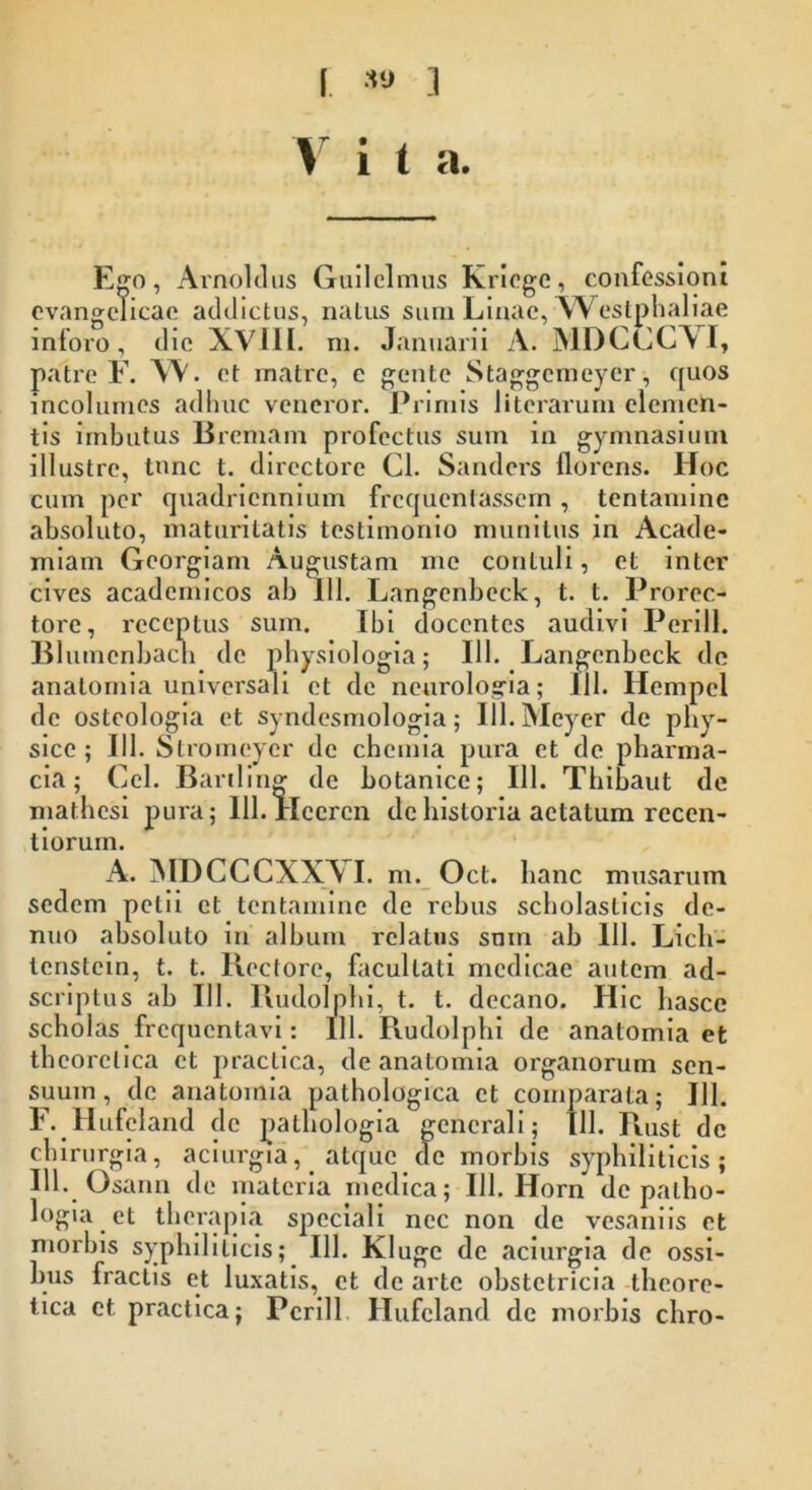 I *» .1 V i t a. Ego, Arnoldus Guilclmus Kriege, confessioni evangclicae addictus, natus sum Linae, W estphaliae intoro, die XVIII. rn. Januarii A. MDCCCYI, patre F. XV. et matre, e gente Staggemeyer, quos incolumes adhuc veneror. Primis literarum elemen- tis imbutus Bremam profectus sum in gymnasium illustre, tunc t. directore Cl. Sandcrs florens. Hoc cum per quadriennium frequentassem , tentamine absoluto, maturitatis testimonio munitus in Acade- miam Gcorgiam Augustam me contuli, et inter cives acadernicos ab 111. Langenbeck, t. t. Prorec- tore, receptus sum. Ibi docentes audivi Perili. Blutnenbacn de physiologia; 111. Langenbeck de anatomia universali et de neurologia; III. Hempel de ostcologia et syndesmologia; Ul.Meyer de phy- sice ; 111. Stromcycr de chemia pura et de pharma- cia; Cei. Bariling de botanice; 111. Thibaut de mathesi pura; lll.Heercn de historia aetatum recen- t iorum. A. MDCCCXXVI. m. Ocl. hanc musarum sedem petii et tentamine de rebus scholasticis de- nuo absoluto in album relatus sum ab 111. Lich- tenstein, t. t. Rectore, facultati medicae autem ad- scriptus ab III. Rudolphi, t. t. decano. Hic hasce scholas frequentavi: 111. Rudolphi de anatomia et thcorelica et practica, de anatomia organorum sen- suum, de anatomia pathologica et comparata; 111. F. Hufeland de pathologia generali; [11. Rust de chirurgia, aciurgia, atque de morbis syphiliticis; IU. Osann de materia medica; 111. Horn de palho- logia et therapia speciali nec non de vesaniis et morbis syphiliticis; 111. Klugc de aciurgia de ossi- bus fractis et luxatis, et de arte obstetricia theore- tica et practica; Pcrill Hufeland de morbis chro-