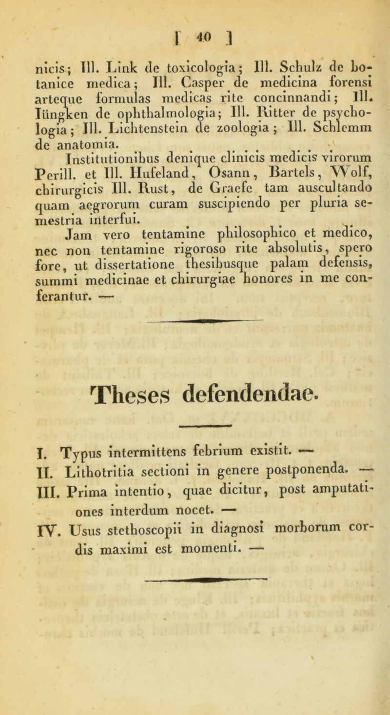 nicis; Tll. Link de toxicologia; 111. Schulz de bo- tanico medica; 111. Casper de medicina forensi arteque formulas medicas rite concinnandi; lll. Iiingken de ophthalmologia; 111. Ritter de psvcho- logia; 111. Lichtenstein de zoologia ; 111. Schlemm de anatomia. Institutionibus denique clinicis medicis virorum Perill. et 111. Hufeland, Osann, Bartels, Wolf, chirurgicis 111. Rust, de Graefe tam auscultando quam aegrorum curam suscipiendo per pluria se- mestria interfui. Jam vero tentamine philosophico et medico, nec non tentamine rigoroso rite absolutis, spero fore, ut dissertatione thesibusque palam defensis, summi medicinae et chirurgiae honores in me con- ferantur. Theses defendendae. I. Typus intermittens febrium existit. — II. Lithotritia sectioni in genere postponenda. — III. Prima intentio, quae dicitur, post amputati- ones interdum nocet. — IV. Usus stethoscopii in diagnosi morborum cor- dis maximi est momenti. —