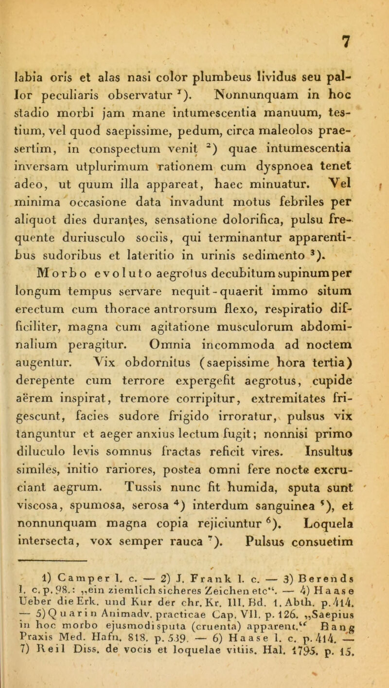 labia oris et alas nasi color plumbeus lividus seu pal- lor peculiaris observatur J). Nonnunquam in hoc stadio morbi jam mane intumescentia manuum, tes- tium, vel quod saepissime, pedum, circa maleolos prae- sertim, in conspectum venit l) 2) quae intumescentia inversam utplurimum rationem cum dyspnoea tenet adeo, ut quum illa appareat, haec minuatur. Vel minima occasione data invadunt motus febriles per aliquot dies durantes, sensatione dolorifica, pulsu fre- quente duriusculo sociis, qui terminantur apparenti- bus sudoribus et lateritio in urinis sedimento 3). Morbo evoluto aegrotus decubitum supinum per longum tempus serv are nequit - quaerit immo situm erectum cum thorace antrorsurn flexo, respiratio dif- ficiliter, magna cum agitatione musculorum abdomi- nalium peragitur. Omnia incommoda ad noctem augentur. Vix obdornitus (saepissime hora tertia) derepente cum terrore expergefit aegrotus, cupide aerem inspirat, tremore corripitur, extremitates fri- gescunt, facies sudore frigido irroratur, pulsus vix tanguntur et aeger anxius lectum fugit; nonnisi primo diluculo levis somnus fractas reficit vires. Insultus similes, initio rariores, postea omni fere nocte excru- ciant aegrum. Tussis nunc fit humida, sputa sunt viscosa, spumosa, serosa 4 *) interdum sanguinea *), et nonnunquam magna copia rejiciuntur 6 7). Loquela intersecta, vox semper rauca r). Pulsus consuetim l) Camper 1. c. — 2) J. Frank 1. c. — 3) Berends 1. c.p.98.: „ein ziemlich sicheres Zeichen etc“. — 4) Ha as e Ueber die Erit, und Kur der chr. Kr. 111. Hd. l.Ablh. p.4l4. — 5) Q u a r i n Animadv. practicae Gap. Vll. p. 126. „Saepius in hoc morbo ejusmodi sputa (cruenta) apparem.u Rang Praxis Med. Hafn. 818. p. 539. — 6) Ha as e 1. c. p. 4l4. — 7) Reil Diss. de vocis et loquelae vitiis. Hal. 1795. p. 15.