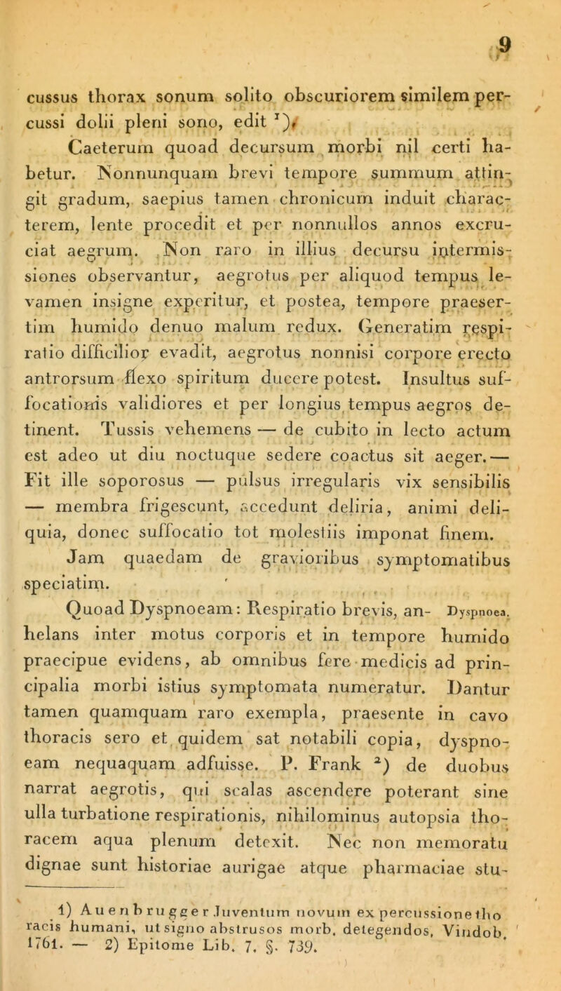 cussus thorax sonum solito obscuriorem similem per- cussi dolii pleni sono, edit x), Caeterum quoad decursum morbi njl certi ha- betur. Nortnunquam brevi tempore summum attin- git gradum, saepius tamen chronicum induit charac- terem, lente procedit et per nonnullos annos excru- ciat aegrum. Non raro in illius decursu iritermis- siones observantur, aegrotus per aliquod tempus le- vamen insigne experitur, et postea, tempore praeser- tim hujmido denuo malum redux. Generatim respi- ratio difficilior evadit, aegrotus nonnisi corpore erecto antrorsum flexo spiritum ducere potest. Insultus suf- focationis validiores et per longius tempus aegros de- tinent. Tussis vehemens — de cubito in lecto actum est adeo ut diu noctuque sedere coactus sit aeger.— Fit ille soporosus — pulsus irregularis vix sensibilis — membra frigescunt, accedunt deliria, animi deli- quia, donec suffocatio tot molestiis imponat finem. Jam quaedam de gravioribus symptomatibus speciatim. Quoad Dyspnoeam: Respiratio brevis, an- Dyspnoea, helans inter motus corporis et in tempore humido praecipue evidens, ab omnibus fere-medicis ad prin- cipalia morbi istius symptomata numeratur. Dantur tamen quamquam raro exempla, praesente in cavo thoracis sero et quidem sat notabili copia, dyspno- eam nequaquam adfuisse. P. Frank 2) de duobus narrat aegrotis, qui scalas ascendere poterant sine ulla turbatione respirationis, nihilominus autopsia tho- racem aqua plenum detexit. Nec non memoratu dignae sunt historiae aurigae atque pharmaciae stu- 4) Auenbrugeer Juvenium novum ex percussionetho racis humani, ut signo abstrusos morb. detegendos, Vindob D6l. — 2) Epitome Lib. 7, §. 739.