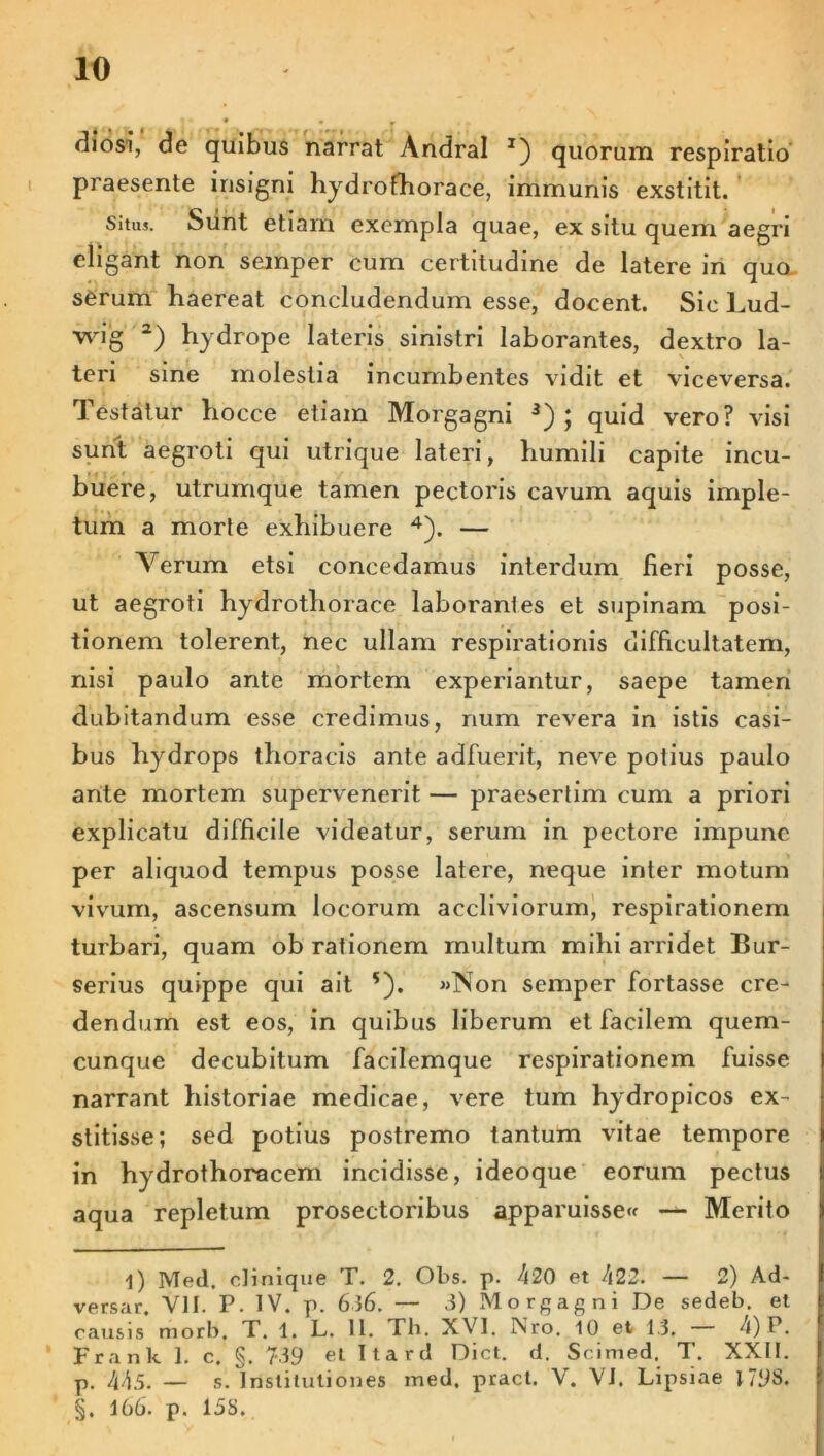 rliosi, de quibus narrat Andral J) quorum respiratio praesente insigni hydrofhorace, immunis exstitit. Situs. Siint etiam exempla quae, ex situ quem aegri eligant non semper cum certitudine de latere in quo serum haereat concludendum esse, docent. Sic Lud- wig 1 2) hydrope lateris sinistri laborantes, dextro la- teri sine molestia incumbentes vidit et viceversa. Testatur hocce etiam Morgagni 3) ; quid vero? visi sunt aegroti qui utrique lateri, humili capite incu- buere, utrumque tamen pectoris cavum aquis imple- tum a morte exhibuere 4). — Verum etsi concedamus interdum fieri posse, ut aegroti hydrothorace laborantes et supinam posi- tionem tolerent, nec ullam respirationis difficultatem, nisi paulo ante mortem experiantur, saepe tamen dubitandum esse credimus, num revera in istis casi- bus hydrops thoracis ante adfuerit, neve potius paulo ante mortem supervenerit — praesertim cum a priori explicatu difficile videatur, serum in pectore impune per aliquod tempus posse latere, neque inter motum vivum, ascensum locorum accliviorum, respirationem turbari, quam ob rationem multum mihi arridet Bur- serius quippe qui ait s). «Non semper fortasse cre- dendum est eos, in quibus liberum et facilem quem- cunque decubitum facilemque respirationem fuisse narrant historiae medicae, vere tum hydropicos ex- stitisse; sed potius postremo tantum vitae tempore in hydrothoracem incidisse, ideoque eorum pectus aqua repletum prosectoribus apparuisse^ — Merito 1) Med. olinique T. 2. Obs. p. 420 et 422. — 2) Ad- versar. VII. P. IV. p. 636. — 3) Morgagni De sedeb. et causis morb, T. 1. L. 11. Th. XVI. Nro. 10 et 13. 4) P. Frank 1. c. §. 739 et Ttard Dict. d. Scimed. T. XXII. p. 445. — s. Institutiones med. pract. V. Vi. Lipsiae I79S. §. 166. p. 15S.